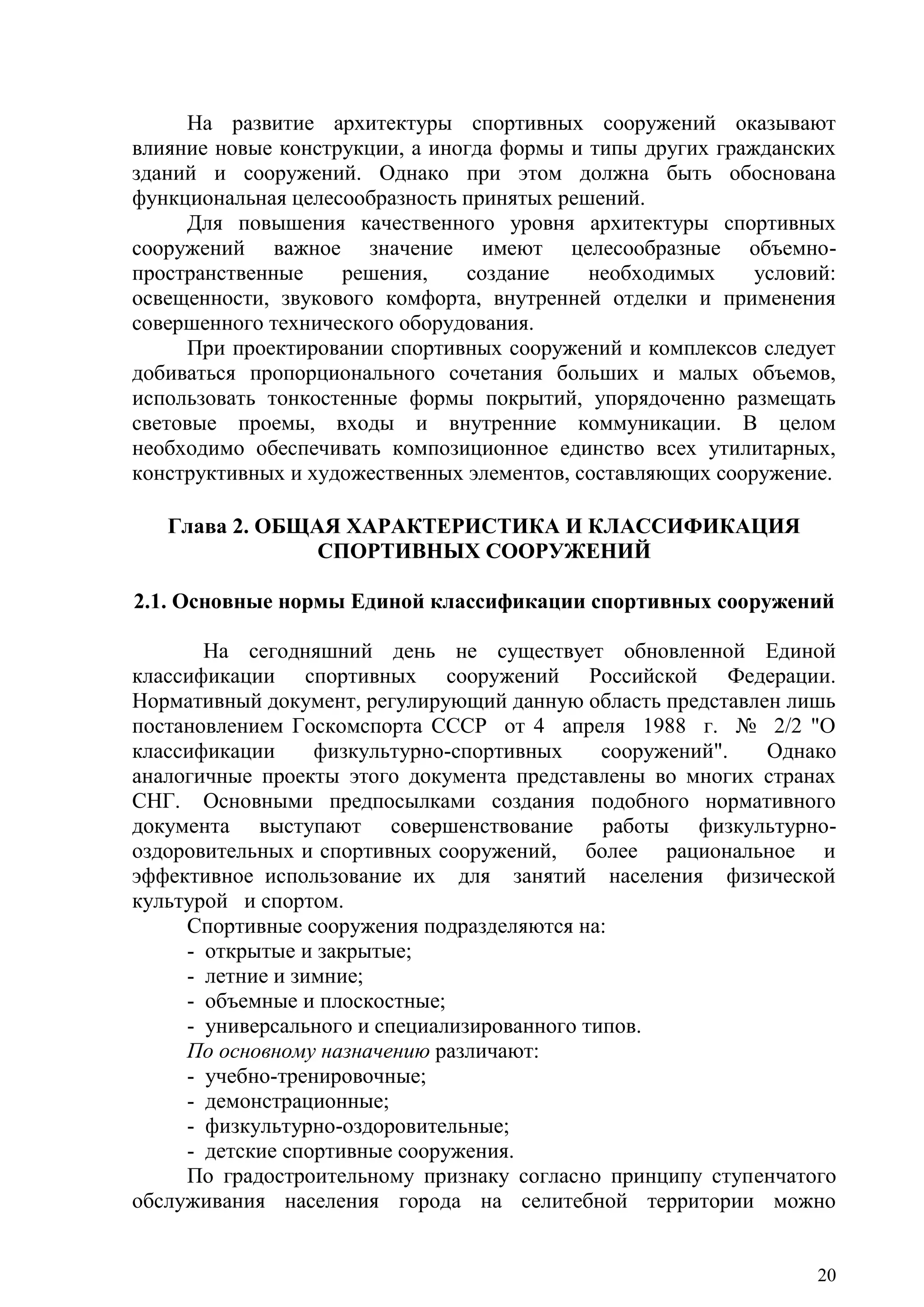 20
На развитие архитектуры спортивных сооружений оказывают
влияние новые конструкции, а иногда формы и типы других гражданских
зданий и сооружений. Однако при этом должна быть обоснована
функциональная целесообразность принятых решений.
Для повышения качественного уровня архитектуры спортивных
сооружений важное значение имеют целесообразные объемно-
пространственные решения, создание необходимых условий:
освещенности, звукового комфорта, внутренней отделки и применения
совершенного технического оборудования.
При проектировании спортивных сооружений и комплексов следует
добиваться пропорционального сочетания больших и малых объемов,
использовать тонкостенные формы покрытий, упорядоченно размещать
световые проемы, входы и внутренние коммуникации. В целом
необходимо обеспечивать композиционное единство всех утилитарных,
конструктивных и художественных элементов, составляющих сооружение.
Глава 2. ОБЩАЯ ХАРАКТЕРИСТИКА И КЛАССИФИКАЦИЯ
СПОРТИВНЫХ СООРУЖЕНИЙ
2.1. Основные нормы Единой классификации спортивных сооружений
На сегодняшний день не существует обновленной Единой
классификации спортивных сооружений Российской Федерации.
Нормативный документ, регулирующий данную область представлен лишь
постановлением Госкомспорта СССР от 4 апреля 1988 г. № 2/2 "О
классификации физкультурно-спортивных сооружений". Однако
аналогичные проекты этого документа представлены во многих странах
СНГ. Основными предпосылками создания подобного нормативного
документа выступают совершенствование работы физкультурно-
оздоровительных и спортивных сооружений, более рациональное и
эффективное использование их для занятий населения физической
культурой и спортом.
Спортивные сооружения подразделяются на:
- открытые и закрытые;
- летние и зимние;
- объемные и плоскостные;
- универсального и специализированного типов.
По основному назначению различают:
- учебно-тренировочные;
- демонстрационные;
- физкультурно-оздоровительные;
- детские спортивные сооружения.
По градостроительному признаку согласно принципу ступенчатого
обслуживания населения города на селитебной территории можно
Copyright ОАО «ЦКБ «БИБКОМ» & ООО «Aгентство Kнига-Cервис»
 