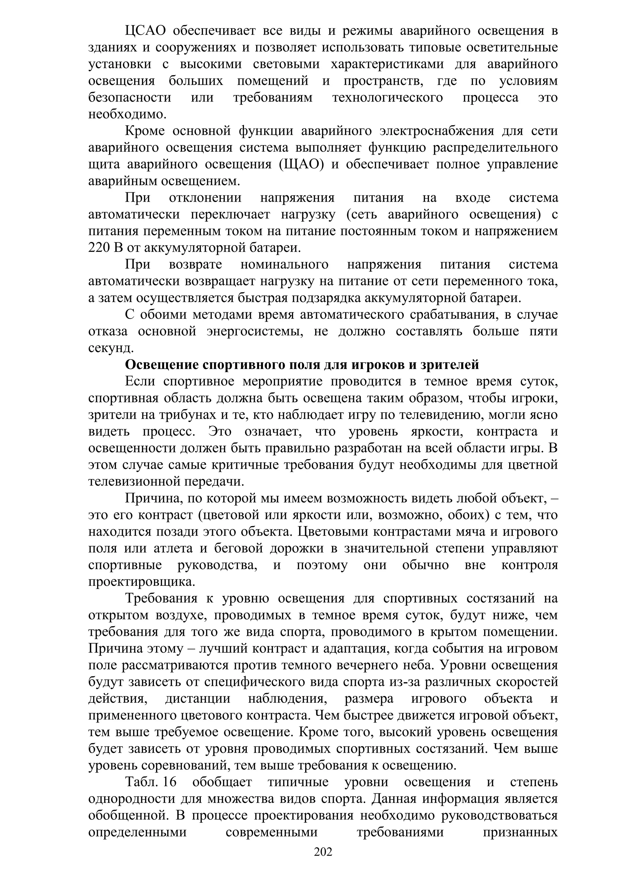 202
ЦСАО обеспечивает все виды и режимы аварийного освещения в
зданиях и сооружениях и позволяет использовать типовые осветительные
установки с высокими световыми характеристиками для аварийного
освещения больших помещений и пространств, где по условиям
безопасности или требованиям технологического процесса это
необходимо.
Кроме основной функции аварийного электроснабжения для сети
аварийного освещения система выполняет функцию распределительного
щита аварийного освещения (ЩАО) и обеспечивает полное управление
аварийным освещением.
При отклонении напряжения питания на входе система
автоматически переключает нагрузку (сеть аварийного освещения) с
питания переменным током на питание постоянным током и напряжением
220 В от аккумуляторной батареи.
При возврате номинального напряжения питания система
автоматически возвращает нагрузку на питание от сети переменного тока,
а затем осуществляется быстрая подзарядка аккумуляторной батареи.
С обоими методами время автоматического срабатывания, в случае
отказа основной энергосистемы, не должно составлять больше пяти
секунд.
Освещение спортивного поля для игроков и зрителей
Если спортивное мероприятие проводится в темное время суток,
спортивная область должна быть освещена таким образом, чтобы игроки,
зрители на трибунах и те, кто наблюдает игру по телевидению, могли ясно
видеть процесс. Это означает, что уровень яркости, контраста и
освещенности должен быть правильно разработан на всей области игры. В
этом случае самые критичные требования будут необходимы для цветной
телевизионной передачи.
Причина, по которой мы имеем возможность видеть любой объект, –
это его контраст (цветовой или яркости или, возможно, обоих) с тем, что
находится позади этого объекта. Цветовыми контрастами мяча и игрового
поля или атлета и беговой дорожки в значительной степени управляют
спортивные руководства, и поэтому они обычно вне контроля
проектировщика.
Требования к уровню освещения для спортивных состязаний на
открытом воздухе, проводимых в темное время суток, будут ниже, чем
требования для того же вида спорта, проводимого в крытом помещении.
Причина этому – лучший контраст и адаптация, когда события на игровом
поле рассматриваются против темного вечернего неба. Уровни освещения
будут зависеть от специфического вида спорта из-за различных скоростей
действия, дистанции наблюдения, размера игрового объекта и
примененного цветового контраста. Чем быстрее движется игровой объект,
тем выше требуемое освещение. Кроме того, высокий уровень освещения
будет зависеть от уровня проводимых спортивных состязаний. Чем выше
уровень соревнований, тем выше требования к освещению.
Табл. 16 обобщает типичные уровни освещения и степень
однородности для множества видов спорта. Данная информация является
обобщенной. В процессе проектирования необходимо руководствоваться
определенными современными требованиями признанных
Copyright ОАО «ЦКБ «БИБКОМ» & ООО «Aгентство Kнига-Cервис»
 