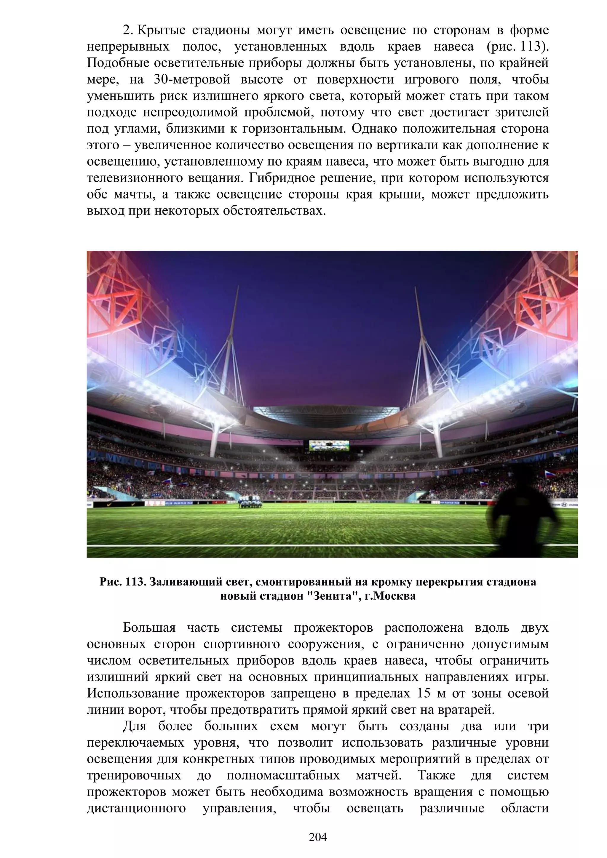 204
2. Крытые стадионы могут иметь освещение по сторонам в форме
непрерывных полос, установленных вдоль краев навеса (рис. 113).
Подобные осветительные приборы должны быть установлены, по крайней
мере, на 30-метровой высоте от поверхности игрового поля, чтобы
уменьшить риск излишнего яркого света, который может стать при таком
подходе непреодолимой проблемой, потому что свет достигает зрителей
под углами, близкими к горизонтальным. Однако положительная сторона
этого – увеличенное количество освещения по вертикали как дополнение к
освещению, установленному по краям навеса, что может быть выгодно для
телевизионного вещания. Гибридное решение, при котором используются
обе мачты, а также освещение стороны края крыши, может предложить
выход при некоторых обстоятельствах.
Рис. 113. Заливающий свет, смонтированный на кромку перекрытия стадиона
новый стадион "Зенита", г.Москва
Большая часть системы прожекторов расположена вдоль двух
основных сторон спортивного сооружения, с ограниченно допустимым
числом осветительных приборов вдоль краев навеса, чтобы ограничить
излишний яркий свет на основных принципиальных направлениях игры.
Использование прожекторов запрещено в пределах 15 м от зоны осевой
линии ворот, чтобы предотвратить прямой яркий свет на вратарей.
Для более больших схем могут быть созданы два или три
переключаемых уровня, что позволит использовать различные уровни
освещения для конкретных типов проводимых мероприятий в пределах от
тренировочных до полномасштабных матчей. Также для систем
прожекторов может быть необходима возможность вращения с помощью
дистанционного управления, чтобы освещать различные области
Copyright ОАО «ЦКБ «БИБКОМ» & ООО «Aгентство Kнига-Cервис»
 