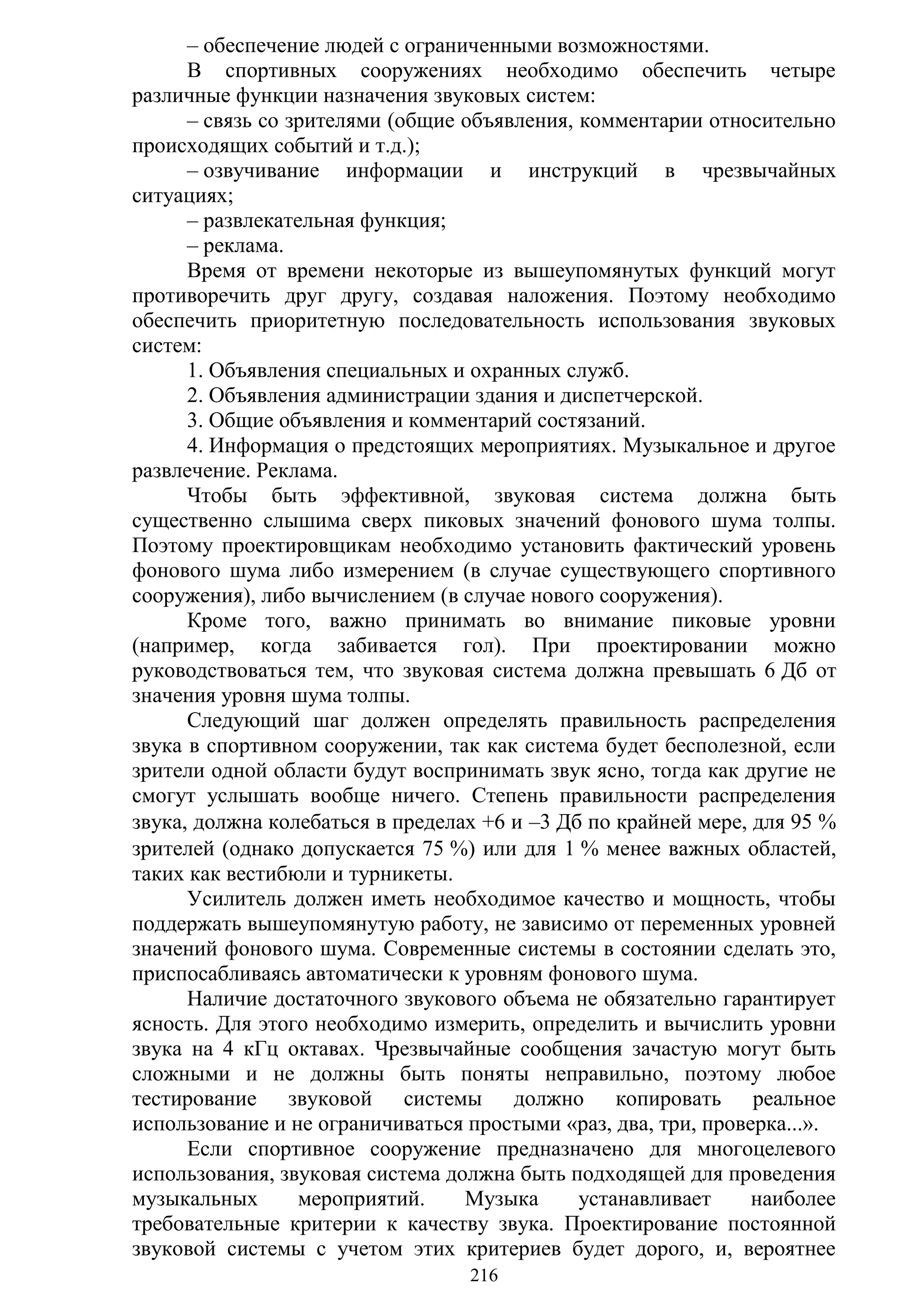 216
– обеспечение людей с ограниченными возможностями.
В спортивных сооружениях необходимо обеспечить четыре
различные функции назначения звуковых систем:
– связь со зрителями (общие объявления, комментарии относительно
происходящих событий и т.д.);
– озвучивание информации и инструкций в чрезвычайных
ситуациях;
– развлекательная функция;
– реклама.
Время от времени некоторые из вышеупомянутых функций могут
противоречить друг другу, создавая наложения. Поэтому необходимо
обеспечить приоритетную последовательность использования звуковых
систем:
1. Объявления специальных и охранных служб.
2. Объявления администрации здания и диспетчерской.
3. Общие объявления и комментарий состязаний.
4. Информация о предстоящих мероприятиях. Музыкальное и другое
развлечение. Реклама.
Чтобы быть эффективной, звуковая система должна быть
существенно слышима сверх пиковых значений фонового шума толпы.
Поэтому проектировщикам необходимо установить фактический уровень
фонового шума либо измерением (в случае существующего спортивного
сооружения), либо вычислением (в случае нового сооружения).
Кроме того, важно принимать во внимание пиковые уровни
(например, когда забивается гол). При проектировании можно
руководствоваться тем, что звуковая система должна превышать 6 Дб от
значения уровня шума толпы.
Следующий шаг должен определять правильность распределения
звука в спортивном сооружении, так как система будет бесполезной, если
зрители одной области будут воспринимать звук ясно, тогда как другие не
смогут услышать вообще ничего. Степень правильности распределения
звука, должна колебаться в пределах +6 и –3 Дб по крайней мере, для 95 
зрителей (однако допускается 75 ) или для 1  менее важных областей,
таких как вестибюли и турникеты.
Усилитель должен иметь необходимое качество и мощность, чтобы
поддержать вышеупомянутую работу, не зависимо от переменных уровней
значений фонового шума. Современные системы в состоянии сделать это,
приспосабливаясь автоматически к уровням фонового шума.
Наличие достаточного звукового объема не обязательно гарантирует
ясность. Для этого необходимо измерить, определить и вычислить уровни
звука на 4 кГц октавах. Чрезвычайные сообщения зачастую могут быть
сложными и не должны быть поняты неправильно, поэтому любое
тестирование звуковой системы должно копировать реальное
использование и не ограничиваться простыми «раз, два, три, проверка...».
Если спортивное сооружение предназначено для многоцелевого
использования, звуковая система должна быть подходящей для проведения
музыкальных мероприятий. Музыка устанавливает наиболее
требовательные критерии к качеству звука. Проектирование постоянной
звуковой системы с учетом этих критериев будет дорого, и, вероятнее
Copyright ОАО «ЦКБ «БИБКОМ» & ООО «Aгентство Kнига-Cервис»
 