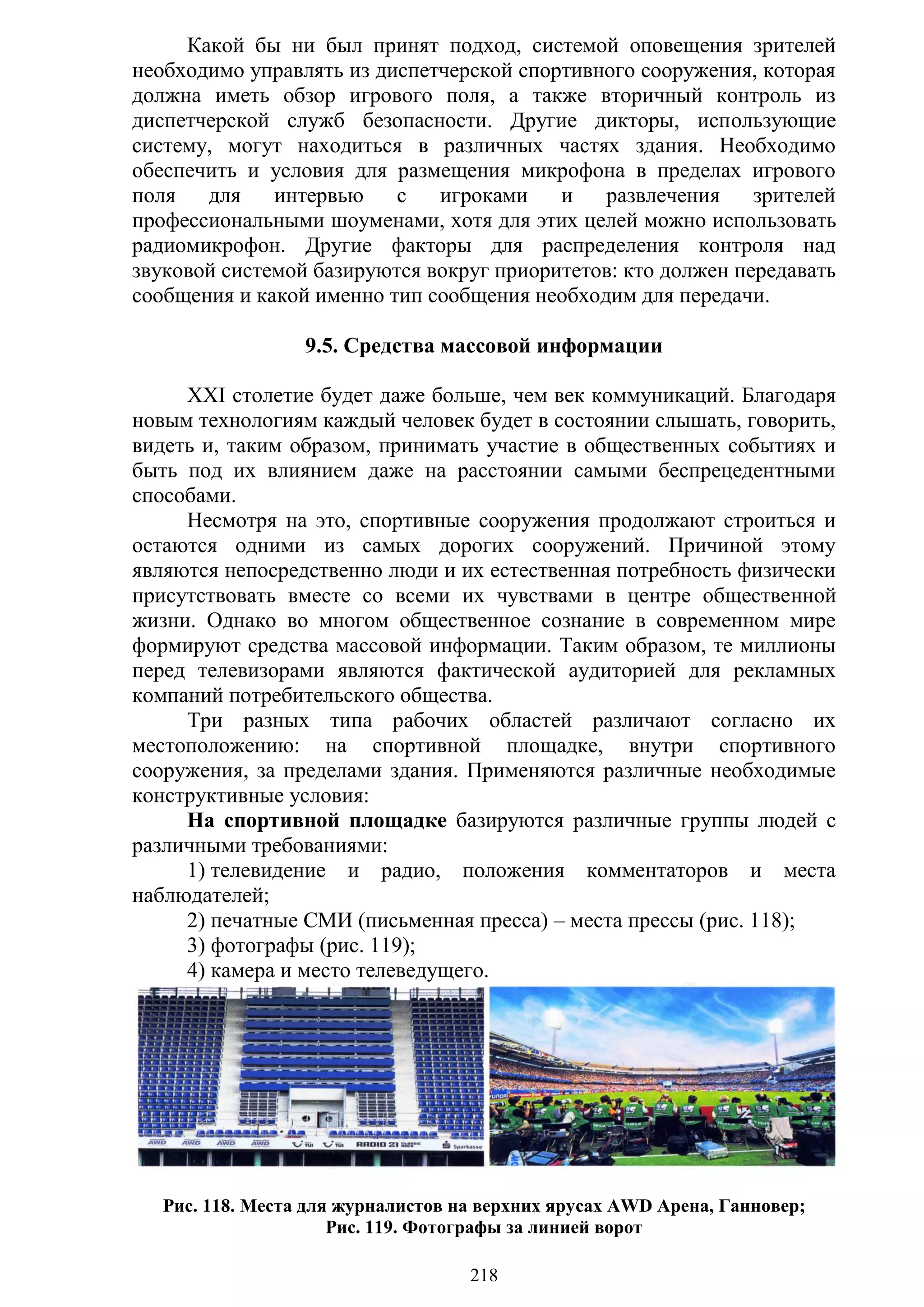 218
Какой бы ни был принят подход, системой оповещения зрителей
необходимо управлять из диспетчерской спортивного сооружения, которая
должна иметь обзор игрового поля, а также вторичный контроль из
диспетчерской служб безопасности. Другие дикторы, использующие
систему, могут находиться в различных частях здания. Необходимо
обеспечить и условия для размещения микрофона в пределах игрового
поля для интервью с игроками и развлечения зрителей
профессиональными шоуменами, хотя для этих целей можно использовать
радиомикрофон. Другие факторы для распределения контроля над
звуковой системой базируются вокруг приоритетов: кто должен передавать
сообщения и какой именно тип сообщения необходим для передачи.
9.5. Средства массовой информации
XXI столетие будет даже больше, чем век коммуникаций. Благодаря
новым технологиям каждый человек будет в состоянии слышать, говорить,
видеть и, таким образом, принимать участие в общественных событиях и
быть под их влиянием даже на расстоянии самыми беспрецедентными
способами.
Несмотря на это, спортивные сооружения продолжают строиться и
остаются одними из самых дорогих сооружений. Причиной этому
являются непосредственно люди и их естественная потребность физически
присутствовать вместе со всеми их чувствами в центре общественной
жизни. Однако во многом общественное сознание в современном мире
формируют средства массовой информации. Таким образом, те миллионы
перед телевизорами являются фактической аудиторией для рекламных
компаний потребительского общества.
Три разных типа рабочих областей различают согласно их
местоположению: на спортивной площадке, внутри спортивного
сооружения, за пределами здания. Применяются различные необходимые
конструктивные условия:
На спортивной площадке базируются различные группы людей с
различными требованиями:
1) телевидение и радио, положения комментаторов и места
наблюдателей;
2) печатные СМИ (письменная пресса) – места прессы (рис. 118);
3) фотографы (рис. 119);
4) камера и место телеведущего.
Рис. 118. Места для журналистов на верхних ярусах AWD Арена, Ганновер;
Рис. 119. Фотографы за линией ворот
Copyright ОАО «ЦКБ «БИБКОМ» & ООО «Aгентство Kнига-Cервис»
 