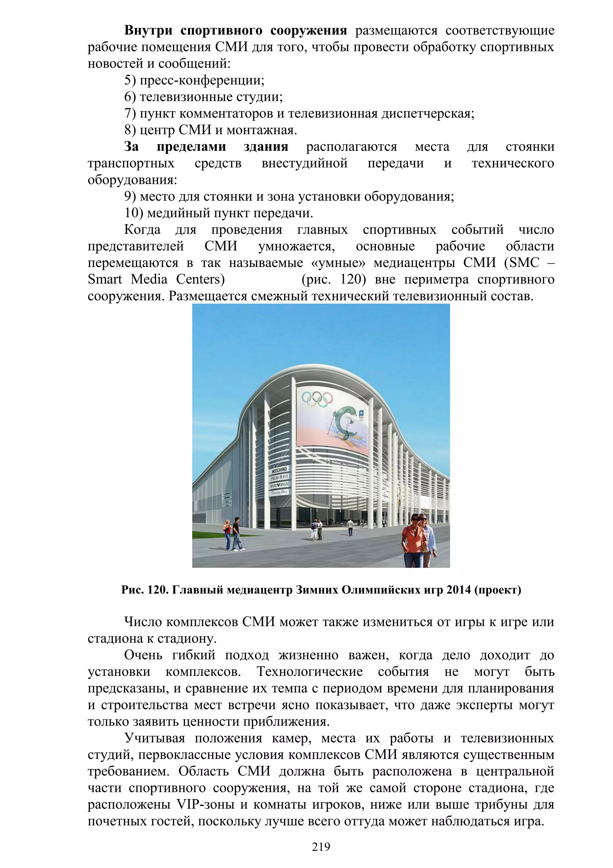 219
Внутри спортивного сооружения размещаются соответствующие
рабочие помещения СМИ для того, чтобы провести обработку спортивных
новостей и сообщений:
5) пресс-конференции;
6) телевизионные студии;
7) пункт комментаторов и телевизионная диспетчерская;
8) центр СМИ и монтажная.
За пределами здания располагаются места для стоянки
транспортных средств внестудийной передачи и технического
оборудования:
9) место для стоянки и зона установки оборудования;
10) медийный пункт передачи.
Когда для проведения главных спортивных событий число
представителей СМИ умножается, основные рабочие области
перемещаются в так называемые «умные» медиацентры СМИ (SMC –
Smart Media Centers) (рис. 120) вне периметра спортивного
сооружения. Размещается смежный технический телевизионный состав.
Рис. 120. Главный медиацентр Зимних Олимпийских игр 2014 (проект)
Число комплексов СМИ может также измениться от игры к игре или
стадиона к стадиону.
Очень гибкий подход жизненно важен, когда дело доходит до
установки комплексов. Технологические события не могут быть
предсказаны, и сравнение их темпа с периодом времени для планирования
и строительства мест встречи ясно показывает, что даже эксперты могут
только заявить ценности приближения.
Учитывая положения камер, места их работы и телевизионных
студий, первоклассные условия комплексов СМИ являются существенным
требованием. Область СМИ должна быть расположена в центральной
части спортивного сооружения, на той же самой стороне стадиона, где
расположены VIP-зоны и комнаты игроков, ниже или выше трибуны для
почетных гостей, поскольку лучше всего оттуда может наблюдаться игра.
Copyright ОАО «ЦКБ «БИБКОМ» & ООО «Aгентство Kнига-Cервис»
 