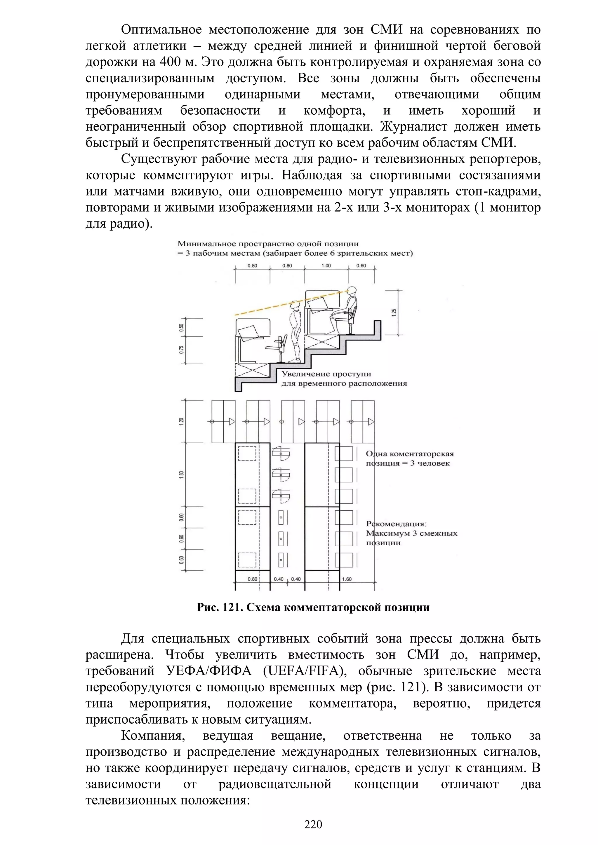 220
Оптимальное местоположение для зон СМИ на соревнованиях по
легкой атлетики – между средней линией и финишной чертой беговой
дорожки на 400 м. Это должна быть контролируемая и охраняемая зона со
специализированным доступом. Все зоны должны быть обеспечены
пронумерованными одинарными местами, отвечающими общим
требованиям безопасности и комфорта, и иметь хороший и
неограниченный обзор спортивной площадки. Журналист должен иметь
быстрый и беспрепятственный доступ ко всем рабочим областям СМИ.
Существуют рабочие места для радио- и телевизионных репортеров,
которые комментируют игры. Наблюдая за спортивными состязаниями
или матчами вживую, они одновременно могут управлять стоп-кадрами,
повторами и живыми изображениями на 2-х или 3-х мониторах (1 монитор
для радио).
Рис. 121. Схема комментаторской позиции
Для специальных спортивных событий зона прессы должна быть
расширена. Чтобы увеличить вместимость зон СМИ до, например,
требований УЕФА/ФИФА (UEFA/FIFA), обычные зрительские места
переоборудуются с помощью временных мер (рис. 121). В зависимости от
типа мероприятия, положение комментатора, вероятно, придется
приспосабливать к новым ситуациям.
Компания, ведущая вещание, ответственна не только за
производство и распределение международных телевизионных сигналов,
но также координирует передачу сигналов, средств и услуг к станциям. В
зависимости от радиовещательной концепции отличают два
телевизионных положения:
Copyright ОАО «ЦКБ «БИБКОМ» & ООО «Aгентство Kнига-Cервис»
 