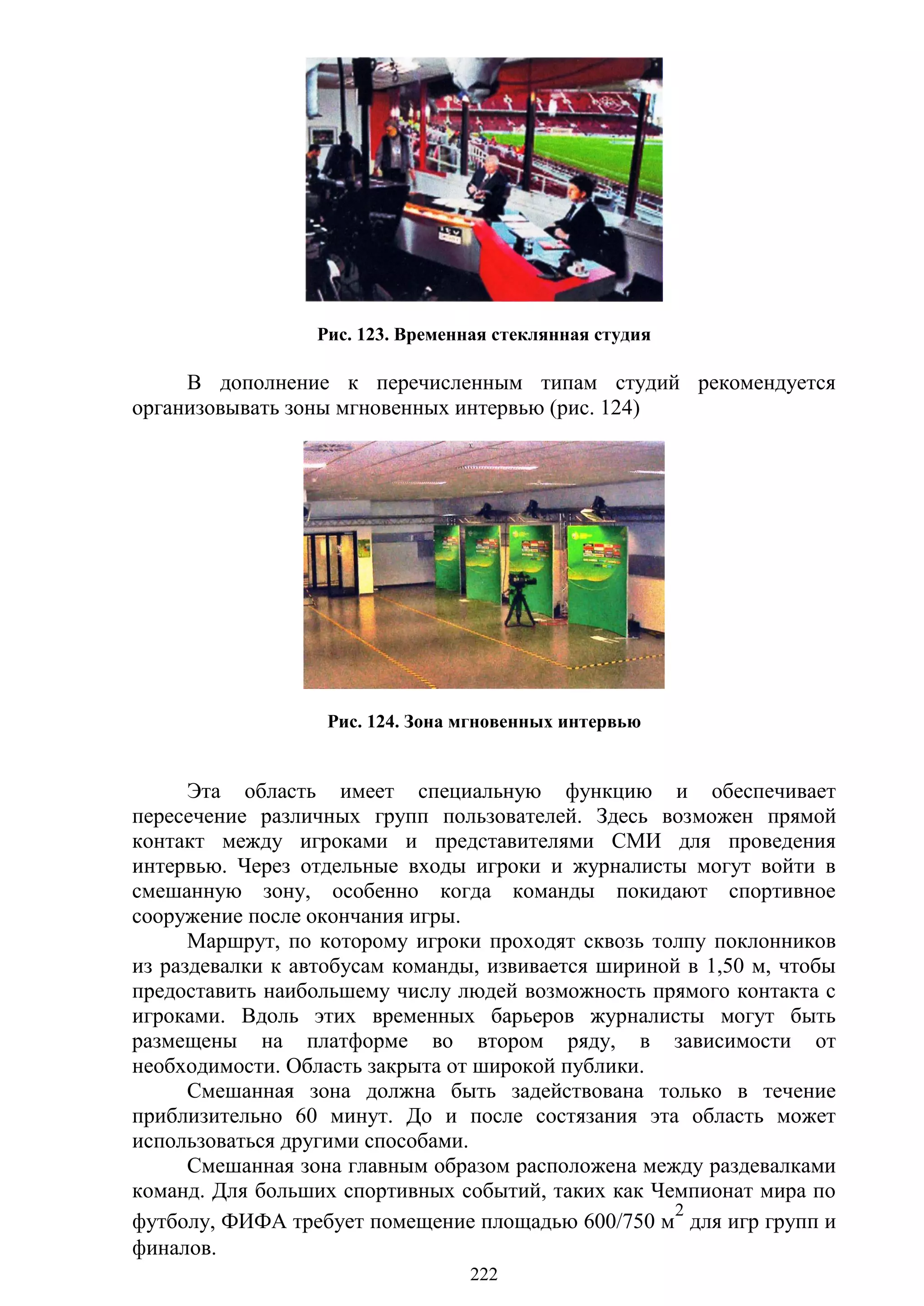 222
Рис. 123. Временная стеклянная студия
В дополнение к перечисленным типам студий рекомендуется
организовывать зоны мгновенных интервью (рис. 124)
Рис. 124. Зона мгновенных интервью
Эта область имеет специальную функцию и обеспечивает
пересечение различных групп пользователей. Здесь возможен прямой
контакт между игроками и представителями СМИ для проведения
интервью. Через отдельные входы игроки и журналисты могут войти в
смешанную зону, особенно когда команды покидают спортивное
сооружение после окончания игры.
Маршрут, по которому игроки проходят сквозь толпу поклонников
из раздевалки к автобусам команды, извивается шириной в 1,50 м, чтобы
предоставить наибольшему числу людей возможность прямого контакта с
игроками. Вдоль этих временных барьеров журналисты могут быть
размещены на платформе во втором ряду, в зависимости от
необходимости. Область закрыта от широкой публики.
Смешанная зона должна быть задействована только в течение
приблизительно 60 минут. До и после состязания эта область может
использоваться другими способами.
Смешанная зона главным образом расположена между раздевалками
команд. Для больших спортивных событий, таких как Чемпионат мира по
футболу, ФИФА требует помещение площадью 600/750 м
2
для игр групп и
финалов.
Copyright ОАО «ЦКБ «БИБКОМ» & ООО «Aгентство Kнига-Cервис»
 