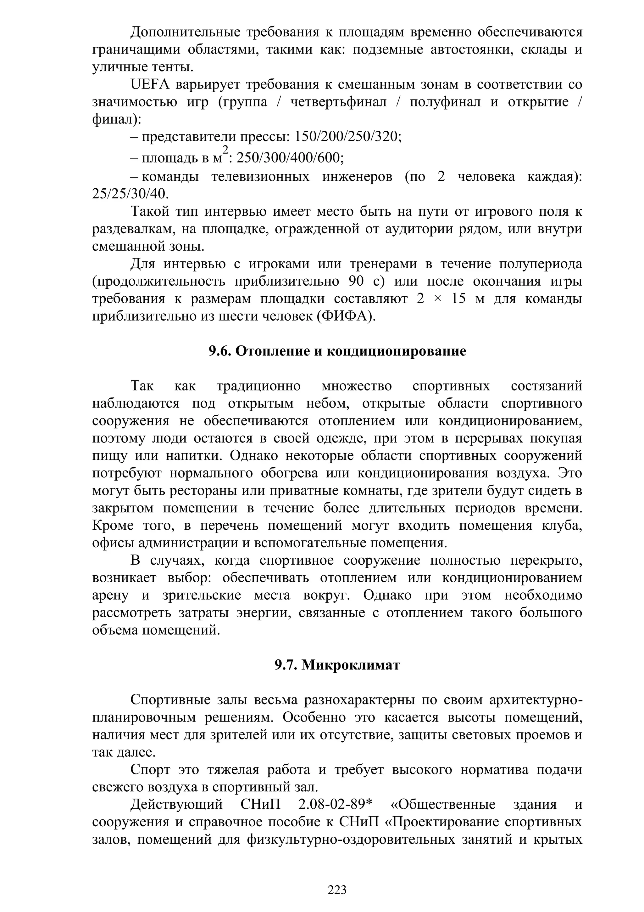 223
Дополнительные требования к площадям временно обеспечиваются
граничащими областями, такими как: подземные автостоянки, склады и
уличные тенты.
UEFA варьирует требования к смешанным зонам в соответствии со
значимостью игр (группа / четвертьфинал / полуфинал и открытие /
финал):
– представители прессы: 150/200/250/320;
– площадь в м
2
: 250/300/400/600;
– команды телевизионных инженеров (по 2 человека каждая):
25/25/30/40.
Такой тип интервью имеет место быть на пути от игрового поля к
раздевалкам, на площадке, огражденной от аудитории рядом, или внутри
смешанной зоны.
Для интервью с игроками или тренерами в течение полупериода
(продолжительность приблизительно 90 с) или после окончания игры
требования к размерам площадки составляют 2 × 15 м для команды
приблизительно из шести человек (ФИФА).
9.6. Отопление и кондиционирование
Так как традиционно множество спортивных состязаний
наблюдаются под открытым небом, открытые области спортивного
сооружения не обеспечиваются отоплением или кондиционированием,
поэтому люди остаются в своей одежде, при этом в перерывах покупая
пищу или напитки. Однако некоторые области спортивных сооружений
потребуют нормального обогрева или кондиционирования воздуха. Это
могут быть рестораны или приватные комнаты, где зрители будут сидеть в
закрытом помещении в течение более длительных периодов времени.
Кроме того, в перечень помещений могут входить помещения клуба,
офисы администрации и вспомогательные помещения.
В случаях, когда спортивное сооружение полностью перекрыто,
возникает выбор: обеспечивать отоплением или кондиционированием
арену и зрительские места вокруг. Однако при этом необходимо
рассмотреть затраты энергии, связанные с отоплением такого большого
объема помещений.
9.7. Микроклимат
Спортивные залы весьма разнохарактерны по своим архитектурно-
планировочным решениям. Особенно это касается высоты помещений,
наличия мест для зрителей или их отсутствие, защиты световых проемов и
так далее.
Спорт это тяжелая работа и требует высокого норматива подачи
свежего воздуха в спортивный зал.
Действующий СНиП 2.08-02-89* «Общественные здания и
сооружения и справочное пособие к СНиП «Проектирование спортивных
залов, помещений для физкультурно-оздоровительных занятий и крытых
Copyright ОАО «ЦКБ «БИБКОМ» & ООО «Aгентство Kнига-Cервис»
 