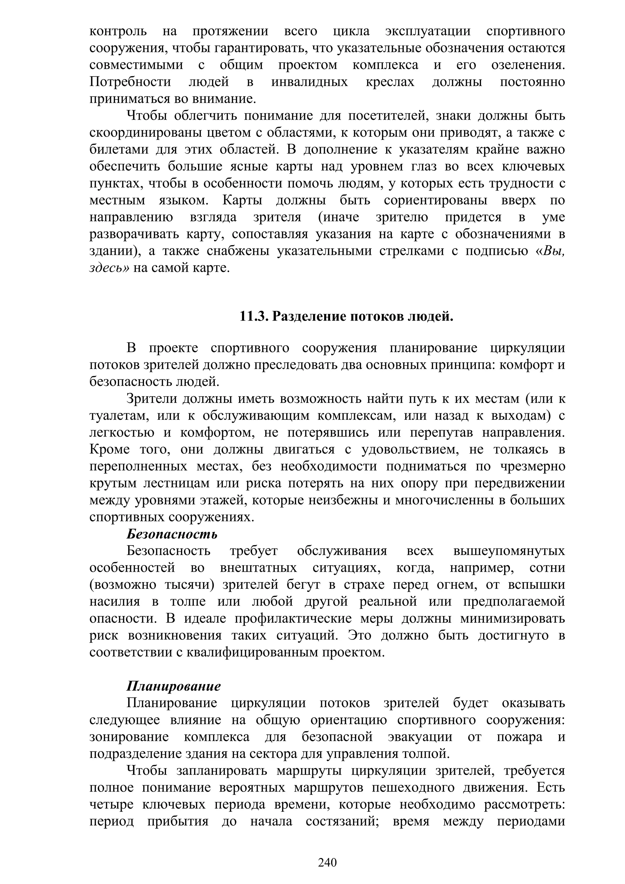 240
контроль на протяжении всего цикла эксплуатации спортивного
сооружения, чтобы гарантировать, что указательные обозначения остаются
совместимыми с общим проектом комплекса и его озеленения.
Потребности людей в инвалидных креслах должны постоянно
приниматься во внимание.
Чтобы облегчить понимание для посетителей, знаки должны быть
скоординированы цветом с областями, к которым они приводят, а также с
билетами для этих областей. В дополнение к указателям крайне важно
обеспечить большие ясные карты над уровнем глаз во всех ключевых
пунктах, чтобы в особенности помочь людям, у которых есть трудности с
местным языком. Карты должны быть сориентированы вверх по
направлению взгляда зрителя (иначе зрителю придется в уме
разворачивать карту, сопоставляя указания на карте с обозначениями в
здании), а также снабжены указательными стрелками с подписью «Вы,
здесь» на самой карте.
11.3. Разделение потоков людей.
В проекте спортивного сооружения планирование циркуляции
потоков зрителей должно преследовать два основных принципа: комфорт и
безопасность людей.
Зрители должны иметь возможность найти путь к их местам (или к
туалетам, или к обслуживающим комплексам, или назад к выходам) с
легкостью и комфортом, не потерявшись или перепутав направления.
Кроме того, они должны двигаться с удовольствием, не толкаясь в
переполненных местах, без необходимости подниматься по чрезмерно
крутым лестницам или риска потерять на них опору при передвижении
между уровнями этажей, которые неизбежны и многочисленны в больших
спортивных сооружениях.
Безопасность
Безопасность требует обслуживания всех вышеупомянутых
особенностей во внештатных ситуациях, когда, например, сотни
(возможно тысячи) зрителей бегут в страхе перед огнем, от вспышки
насилия в толпе или любой другой реальной или предполагаемой
опасности. В идеале профилактические меры должны минимизировать
риск возникновения таких ситуаций. Это должно быть достигнуто в
соответствии с квалифицированным проектом.
Планирование
Планирование циркуляции потоков зрителей будет оказывать
следующее влияние на общую ориентацию спортивного сооружения:
зонирование комплекса для безопасной эвакуации от пожара и
подразделение здания на сектора для управления толпой.
Чтобы запланировать маршруты циркуляции зрителей, требуется
полное понимание вероятных маршрутов пешеходного движения. Есть
четыре ключевых периода времени, которые необходимо рассмотреть:
период прибытия до начала состязаний; время между периодами
Copyright ОАО «ЦКБ «БИБКОМ» & ООО «Aгентство Kнига-Cервис»
 