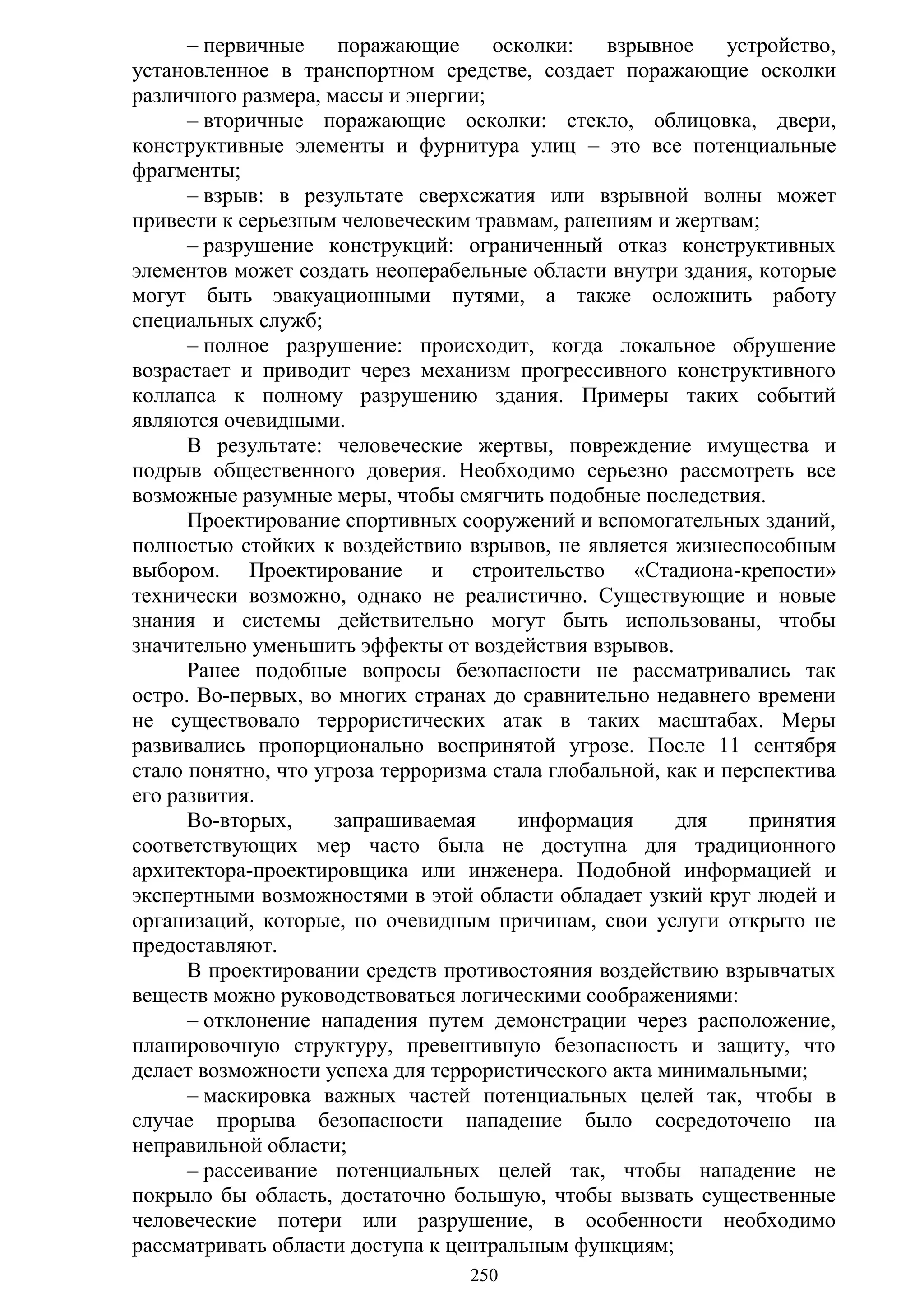 250
– первичные поражающие осколки: взрывное устройство,
установленное в транспортном средстве, создает поражающие осколки
различного размера, массы и энергии;
– вторичные поражающие осколки: стекло, облицовка, двери,
конструктивные элементы и фурнитура улиц – это все потенциальные
фрагменты;
– взрыв: в результате сверхсжатия или взрывной волны может
привести к серьезным человеческим травмам, ранениям и жертвам;
– разрушение конструкций: ограниченный отказ конструктивных
элементов может создать неоперабeльные области внутри здания, которые
могут быть эвакуационными путями, а также осложнить работу
специальных служб;
– полное разрушение: происходит, когда локальное обрушение
возрастает и приводит через механизм прогрессивного конструктивного
коллапса к полному разрушению здания. Примеры таких событий
являются очевидными.
В результате: человеческие жертвы, повреждение имущества и
подрыв общественного доверия. Необходимо серьезно рассмотреть все
возможные разумные меры, чтобы смягчить подобные последствия.
Проектирование спортивных сооружений и вспомогательных зданий,
полностью стойких к воздействию взрывов, не является жизнеспособным
выбором. Проектирование и строительство «Стадиона-крепости»
технически возможно, однако не реалистично. Существующие и новые
знания и системы действительно могут быть использованы, чтобы
значительно уменьшить эффекты от воздействия взрывов.
Ранее подобные вопросы безопасности не рассматривались так
остро. Во-первых, во многих странах до сравнительно недавнего времени
не существовало террористических атак в таких масштабах. Меры
развивались пропорционально воспринятой угрозе. После 11 сентября
стало понятно, что угроза терроризма стала глобальной, как и перспектива
его развития.
Во-вторых, запрашиваемая информация для принятия
соответствующих мер часто была не доступна для традиционного
архитектора-проектировщика или инженера. Подобной информацией и
экспертными возможностями в этой области обладает узкий круг людей и
организаций, которые, по очевидным причинам, свои услуги открыто не
предоставляют.
В проектировании средств противостояния воздействию взрывчатых
веществ можно руководствоваться логическими соображениями:
– отклонение нападения путем демонстрации через расположение,
планировочную структуру, превентивную безопасность и защиту, что
делает возможности успеха для террористического акта минимальными;
– маскировка важных частей потенциальных целей так, чтобы в
случае прорыва безопасности нападение было сосредоточено на
неправильной области;
– рассеивание потенциальных целей так, чтобы нападение не
покрыло бы область, достаточно большую, чтобы вызвать существенные
человеческие потери или разрушение, в особенности необходимо
рассматривать области доступа к центральным функциям;
Copyright ОАО «ЦКБ «БИБКОМ» & ООО «Aгентство Kнига-Cервис»
 