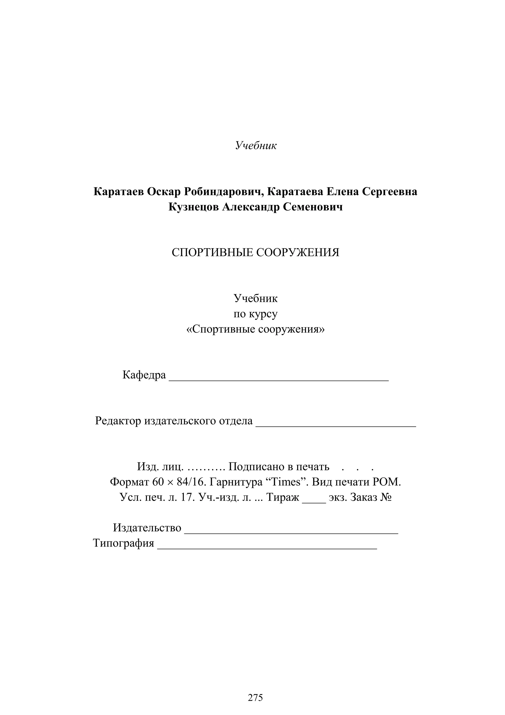 275
Учебник
Каратаев Оскар Робиндарович, Каратаева Елена Сергеевна
Кузнецов Александр Семенович
СПОРТИВНЫЕ СООРУЖЕНИЯ
Учебник
по курсу
«Спортивные сооружения»
Кафедра _____________________________________
Редактор издательского отдела ___________________________
Изд. лиц. ………. Подписано в печать . . .
Формат 60  84/16. Гарнитура ―Times‖. Вид печати РОМ.
Усл. печ. л. 17. Уч.-изд. л. ... Тираж ____ экз. Заказ №
Издательство ____________________________________
Типография _____________________________________
Copyright ОАО «ЦКБ «БИБКОМ» & ООО «Aгентство Kнига-Cервис»
 
