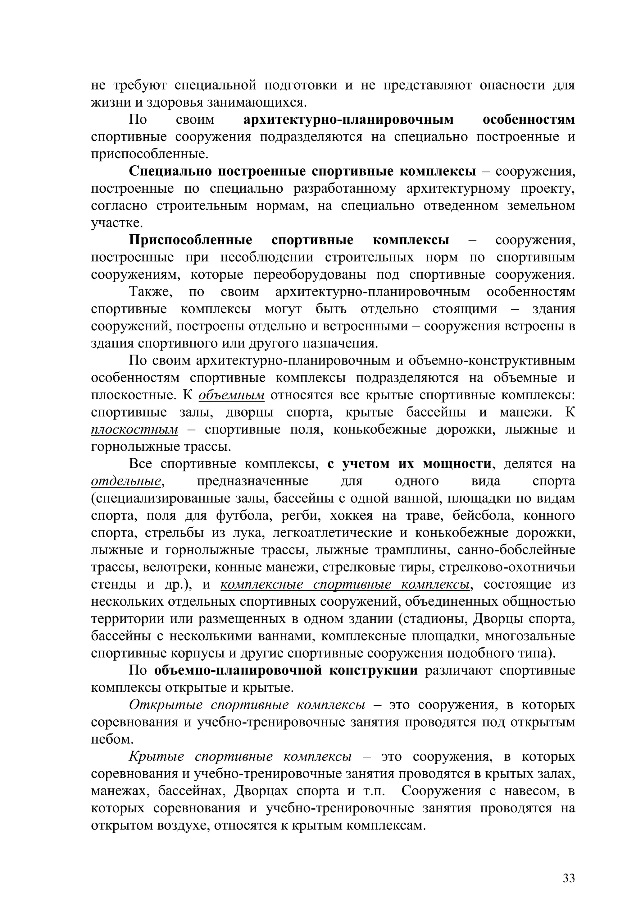 33
не требуют специальной подготовки и не представляют опасности для
жизни и здоровья занимающихся.
По своим архитектурно-планировочным особенностям
спортивные сооружения подразделяются на специально построенные и
приспособленные.
Специально построенные спортивные комплексы – сооружения,
построенные по специально разработанному архитектурному проекту,
согласно строительным нормам, на специально отведенном земельном
участке.
Приспособленные спортивные комплексы – сооружения,
построенные при несоблюдении строительных норм по спортивным
сооружениям, которые переоборудованы под спортивные сооружения.
Также, по своим архитектурно-планировочным особенностям
спортивные комплексы могут быть отдельно стоящими – здания
сооружений, построены отдельно и встроенными – сооружения встроены в
здания спортивного или другого назначения.
По своим архитектурно-планировочным и объемно-конструктивным
особенностям спортивные комплексы подразделяются на объемные и
плоскостные. К объемным относятся все крытые спортивные комплексы:
спортивные залы, дворцы спорта, крытые бассейны и манежи. К
плоскостным – спортивные поля, конькобежные дорожки, лыжные и
горнолыжные трассы.
Все спортивные комплексы, с учетом их мощности, делятся на
отдельные, предназначенные для одного вида спорта
(специализированные залы, бассейны с одной ванной, площадки по видам
спорта, поля для футбола, регби, хоккея на траве, бейсбола, конного
спорта, стрельбы из лука, легкоатлетические и конькобежные дорожки,
лыжные и горнолыжные трассы, лыжные трамплины, санно-бобслейные
трассы, велотреки, конные манежи, стрелковые тиры, стрелково-охотничьи
стенды и др.), и комплексные спортивные комплексы, состоящие из
нескольких отдельных спортивных сооружений, объединенных общностью
территории или размещенных в одном здании (стадионы, Дворцы спорта,
бассейны с несколькими ваннами, комплексные площадки, многозальные
спортивные корпусы и другие спортивные сооружения подобного типа).
По объемно-планировочной конструкции различают спортивные
комплексы открытые и крытые.
Открытые спортивные комплексы – это сооружения, в которых
соревнования и учебно-тренировочные занятия проводятся под открытым
небом.
Крытые спортивные комплексы – это сооружения, в которых
соревнования и учебно-тренировочные занятия проводятся в крытых залах,
манежах, бассейнах, Дворцах спорта и т.п. Сооружения с навесом, в
которых соревнования и учебно-тренировочные занятия проводятся на
открытом воздухе, относятся к крытым комплексам.
Copyright ОАО «ЦКБ «БИБКОМ» & ООО «Aгентство Kнига-Cервис»
 