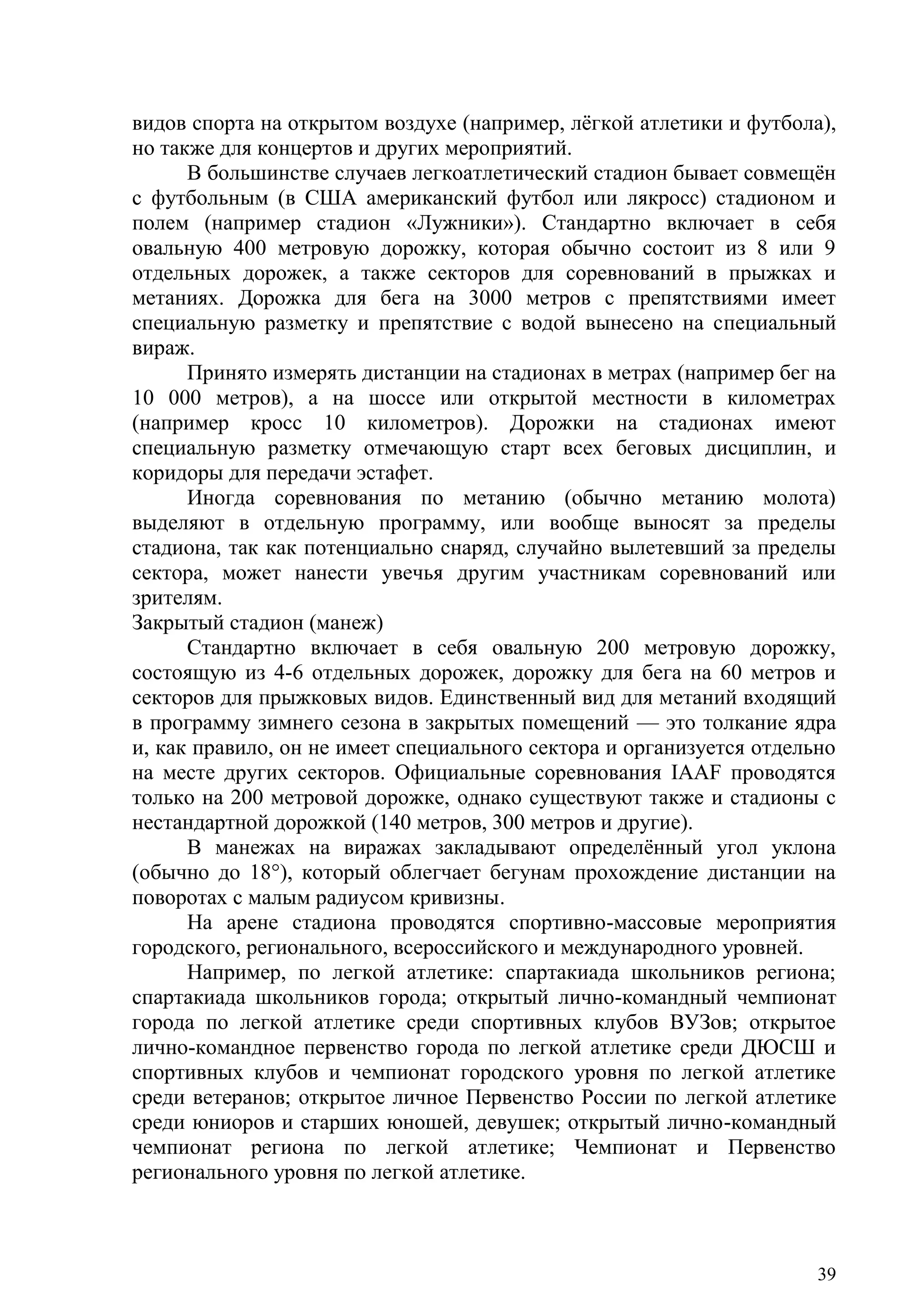 39
видов спорта на открытом воздухе (например, лѐгкой атлетики и футбола),
но также для концертов и других мероприятий.
В большинстве случаев легкоатлетический стадион бывает совмещѐн
с футбольным (в США американский футбол или лякросс) стадионом и
полем (например стадион «Лужники»). Стандартно включает в себя
овальную 400 метровую дорожку, которая обычно состоит из 8 или 9
отдельных дорожек, а также секторов для соревнований в прыжках и
метаниях. Дорожка для бега на 3000 метров с препятствиями имеет
специальную разметку и препятствие с водой вынесено на специальный
вираж.
Принято измерять дистанции на стадионах в метрах (например бег на
10 000 метров), а на шоссе или открытой местности в километрах
(например кросс 10 километров). Дорожки на стадионах имеют
специальную разметку отмечающую старт всех беговых дисциплин, и
коридоры для передачи эстафет.
Иногда соревнования по метанию (обычно метанию молота)
выделяют в отдельную программу, или вообще выносят за пределы
стадиона, так как потенциально снаряд, случайно вылетевший за пределы
сектора, может нанести увечья другим участникам соревнований или
зрителям.
Закрытый стадион (манеж)
Стандартно включает в себя овальную 200 метровую дорожку,
состоящую из 4-6 отдельных дорожек, дорожку для бега на 60 метров и
секторов для прыжковых видов. Единственный вид для метаний входящий
в программу зимнего сезона в закрытых помещений — это толкание ядра
и, как правило, он не имеет специального сектора и организуется отдельно
на месте других секторов. Официальные соревнования IAAF проводятся
только на 200 метровой дорожке, однако существуют также и стадионы с
нестандартной дорожкой (140 метров, 300 метров и другие).
В манежах на виражах закладывают определѐнный угол уклона
(обычно до 18°), который облегчает бегунам прохождение дистанции на
поворотах с малым радиусом кривизны.
На арене стадиона проводятся спортивно-массовые мероприятия
городского, регионального, всероссийского и международного уровней.
Например, по легкой атлетике: спартакиада школьников региона;
спартакиада школьников города; открытый лично-командный чемпионат
города по легкой атлетике среди спортивных клубов ВУЗов; открытое
лично-командное первенство города по легкой атлетике среди ДЮСШ и
спортивных клубов и чемпионат городского уровня по легкой атлетике
среди ветеранов; открытое личное Первенство России по легкой атлетике
среди юниоров и старших юношей, девушек; открытый лично-командный
чемпионат региона по легкой атлетике; Чемпионат и Первенство
регионального уровня по легкой атлетике.
Copyright ОАО «ЦКБ «БИБКОМ» & ООО «Aгентство Kнига-Cервис»
 