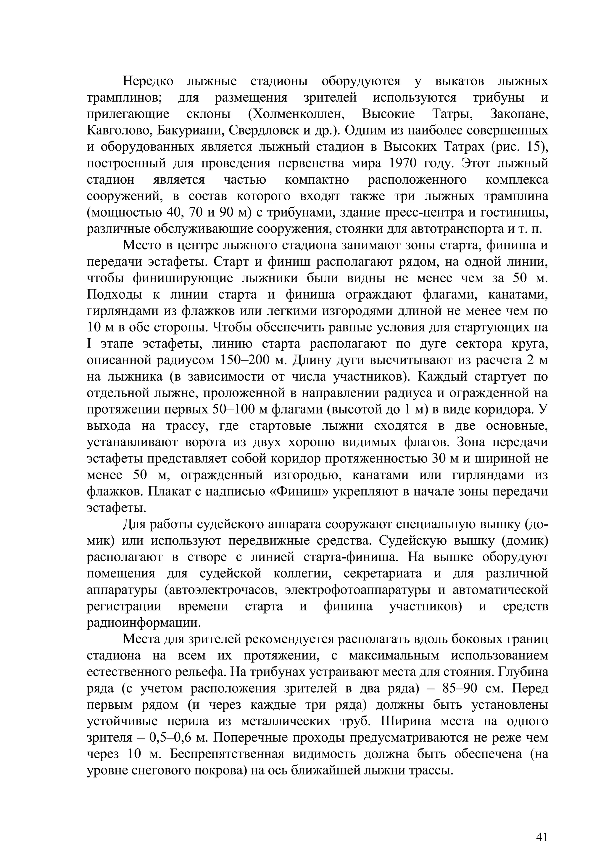 41
Нередко лыжные стадионы оборудуются у выкатов лыжных
трамплинов; для размещения зрителей используются трибуны и
прилегающие склоны (Холменколлен, Высокие Татры, Закопане,
Кавголово, Бакуриани, Свердловск и др.). Одним из наиболее совершенных
и оборудованных является лыжный стадион в Высоких Татрах (рис. 15),
построенный для проведения первенства мира 1970 году. Этот лыжный
стадион является частью компактно расположенного комплекса
сооружений, в состав которого входят также три лыжных трамплина
(мощностью 40, 70 и 90 м) с трибунами, здание пресс-центра и гостиницы,
различные обслуживающие сооружения, стоянки для автотранспорта и т. п.
Место в центре лыжного стадиона занимают зоны старта, финиша и
передачи эстафеты. Старт и финиш располагают рядом, на одной линии,
чтобы финиширующие лыжники были видны не менее чем за 50 м.
Подходы к линии старта и финиша ограждают флагами, канатами,
гирляндами из флажков или легкими изгородями длиной не менее чем по
10 м в обе стороны. Чтобы обеспечить равные условия для стартующих на
I этапе эстафеты, линию старта располагают по дуге сектора круга,
описанной радиусом 150–200 м. Длину дуги высчитывают из расчета 2 м
на лыжника (в зависимости от числа участников). Каждый стартует по
отдельной лыжне, проложенной в направлении радиуса и огражденной на
протяжении первых 50–100 м флагами (высотой до 1 м) в виде коридора. У
выхода на трассу, где стартовые лыжни сходятся в две основные,
устанавливают ворота из двух хорошо видимых флагов. Зона передачи
эстафеты представляет собой коридор протяженностью 30 м и шириной не
менее 50 м, огражденный изгородью, канатами или гирляндами из
флажков. Плакат с надписью «Финиш» укрепляют в начале зоны передачи
эстафеты.
Для работы судейского аппарата сооружают специальную вышку (до-
мик) или используют передвижные средства. Судейскую вышку (домик)
располагают в створе с линией старта-финиша. На вышке оборудуют
помещения для судейской коллегии, секретариата и для различной
аппаратуры (автоэлектрочасов, электрофотоаппаратуры и автоматической
регистрации времени старта и финиша участников) и средств
радиоинформации.
Места для зрителей рекомендуется располагать вдоль боковых границ
стадиона на всем их протяжении, с максимальным использованием
естественного рельефа. На трибунах устраивают места для стояния. Глубина
ряда (с учетом расположения зрителей в два ряда) – 85–90 см. Перед
первым рядом (и через каждые три ряда) должны быть установлены
устойчивые перила из металлических труб. Ширина места на одного
зрителя – 0,5–0,6 м. Поперечные проходы предусматриваются не реже чем
через 10 м. Беспрепятственная видимость должна быть обеспечена (на
уровне снегового покрова) на ось ближайшей лыжни трассы.
Copyright ОАО «ЦКБ «БИБКОМ» & ООО «Aгентство Kнига-Cервис»
 