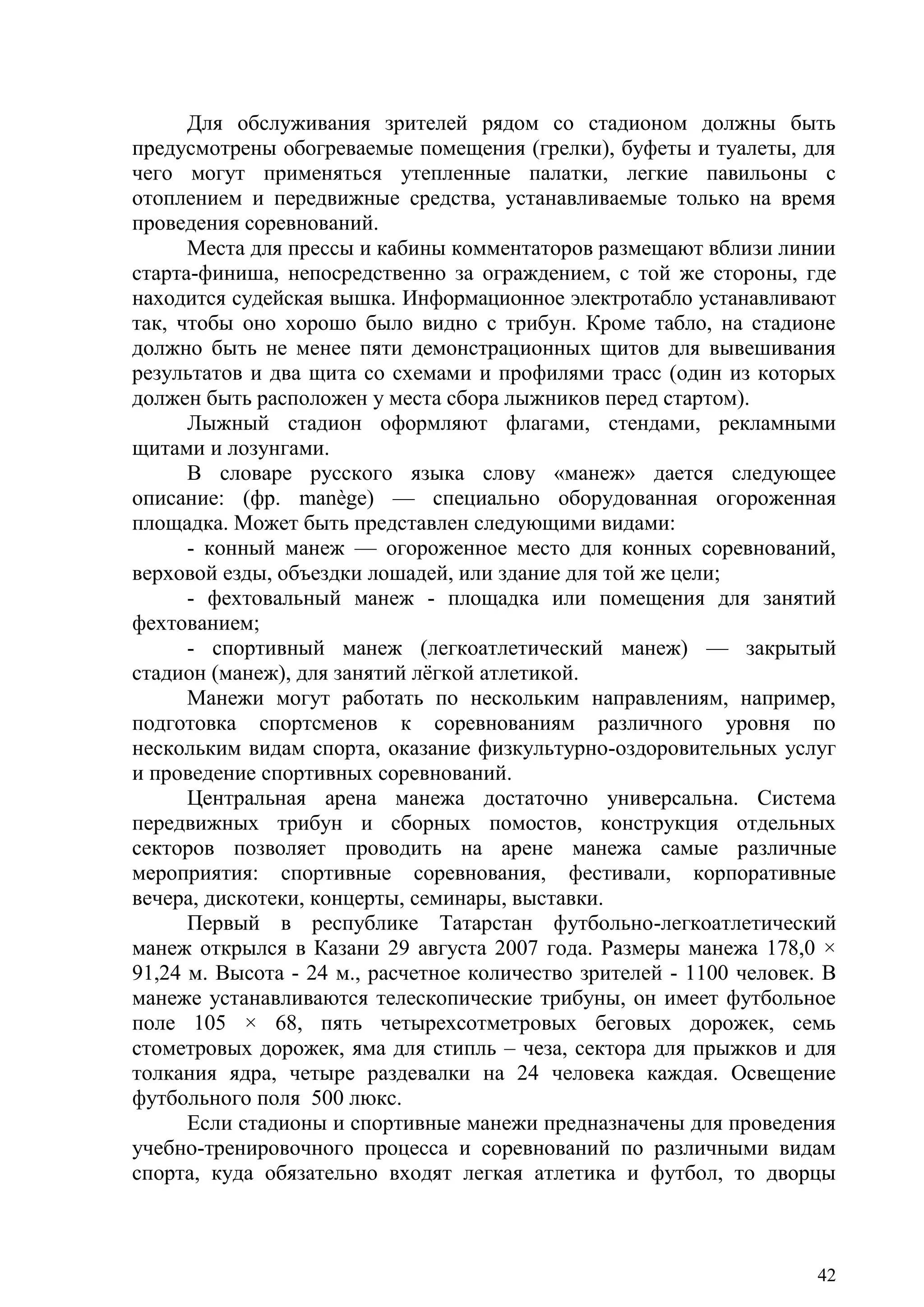 42
Для обслуживания зрителей рядом со стадионом должны быть
предусмотрены обогреваемые помещения (грелки), буфеты и туалеты, для
чего могут применяться утепленные палатки, легкие павильоны с
отоплением и передвижные средства, устанавливаемые только на время
проведения соревнований.
Места для прессы и кабины комментаторов размещают вблизи линии
старта-финиша, непосредственно за ограждением, с той же стороны, где
находится судейская вышка. Информационное электротабло устанавливают
так, чтобы оно хорошо было видно с трибун. Кроме табло, на стадионе
должно быть не менее пяти демонстрационных щитов для вывешивания
результатов и два щита со схемами и профилями трасс (один из которых
должен быть расположен у места сбора лыжников перед стартом).
Лыжный стадион оформляют флагами, стендами, рекламными
щитами и лозунгами.
В словаре русского языка слову «манеж» дается следующее
описание: (фр. manège) — специально оборудованная огороженная
площадка. Может быть представлен следующими видами:
- конный манеж — огороженное место для конных соревнований,
верховой езды, объездки лошадей, или здание для той же цели;
- фехтовальный манеж - площадка или помещения для занятий
фехтованием;
- спортивный манеж (легкоатлетический манеж) — закрытый
стадион (манеж), для занятий лѐгкой атлетикой.
Манежи могут работать по нескольким направлениям, например,
подготовка спортсменов к соревнованиям различного уровня по
нескольким видам спорта, оказание физкультурно-оздоровительных услуг
и проведение спортивных соревнований.
Центральная арена манежа достаточно универсальна. Система
передвижных трибун и сборных помостов, конструкция отдельных
секторов позволяет проводить на арене манежа самые различные
мероприятия: спортивные соревнования, фестивали, корпоративные
вечера, дискотеки, концерты, семинары, выставки.
Первый в республике Татарстан футбольно-легкоатлетический
манеж открылся в Казани 29 августа 2007 года. Размеры манежа 178,0 ×
91,24 м. Высота - 24 м., расчетное количество зрителей - 1100 человек. В
манеже устанавливаются телескопические трибуны, он имеет футбольное
поле 105 × 68, пять четырехсотметровых беговых дорожек, семь
стометровых дорожек, яма для стипль – чеза, сектора для прыжков и для
толкания ядра, четыре раздевалки на 24 человека каждая. Освещение
футбольного поля 500 люкс.
Если стадионы и спортивные манежи предназначены для проведения
учебно-тренировочного процесса и соревнований по различными видам
спорта, куда обязательно входят легкая атлетика и футбол, то дворцы
Copyright ОАО «ЦКБ «БИБКОМ» & ООО «Aгентство Kнига-Cервис»
 