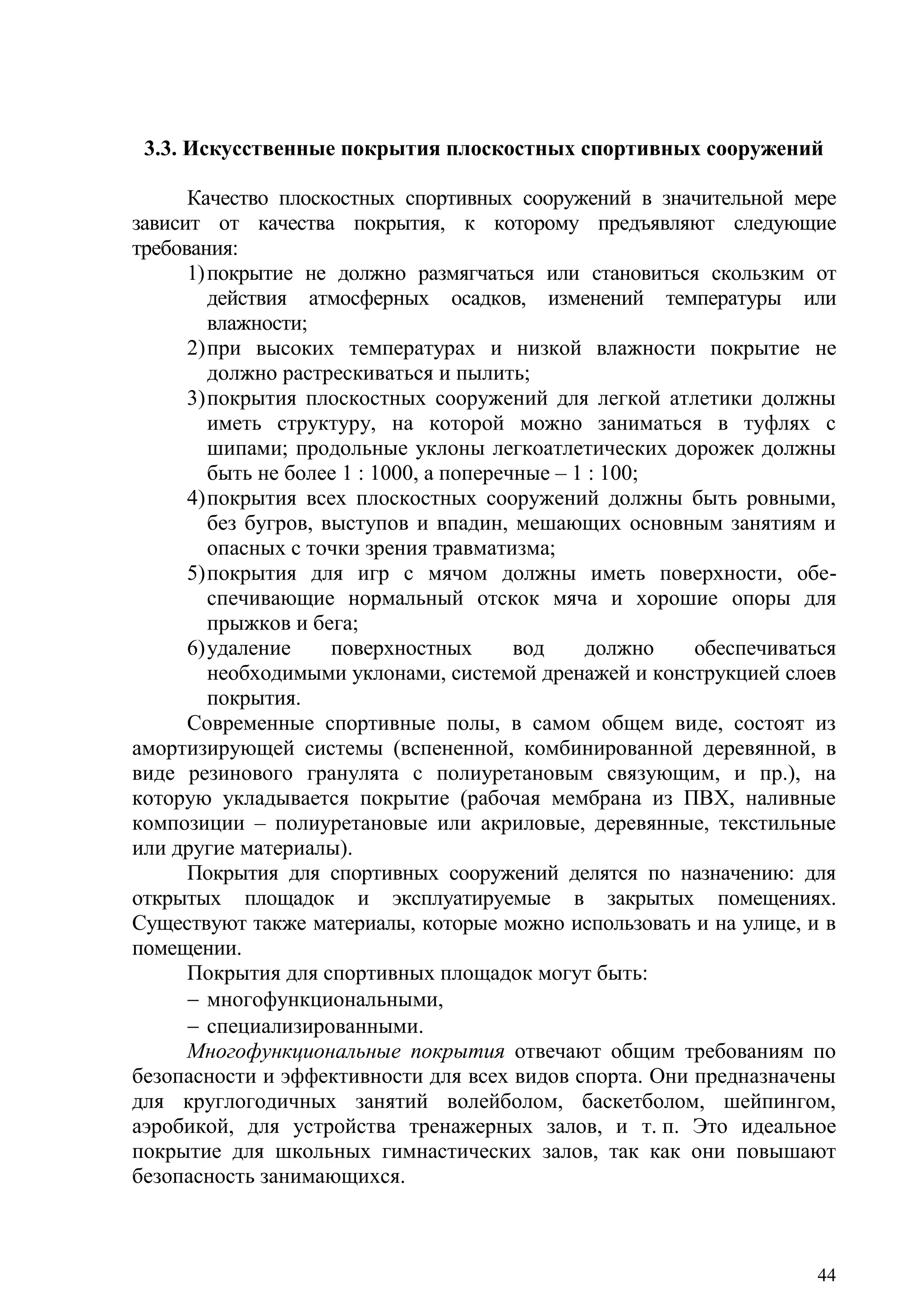 44
3.3. Искусственные покрытия плоскостных спортивных сооружений
Качество плоскостных спортивных сооружений в значительной мере
зависит от качества покрытия, к которому предъявляют следующие
требования:
1)покрытие не должно размягчаться или становиться скользким от
действия атмосферных осадков, изменений температуры или
влажности;
2)при высоких температурах и низкой влажности покрытие не
должно растрескиваться и пылить;
3)покрытия плоскостных сооружений для легкой атлетики должны
иметь структуру, на которой можно заниматься в туфлях с
шипами; продольные уклоны легкоатлетических дорожек должны
быть не более 1 : 1000, а поперечные – 1 : 100;
4)покрытия всех плоскостных сооружений должны быть ровными,
без бугров, выступов и впадин, мешающих основным занятиям и
опасных с точки зрения травматизма;
5)покрытия для игр с мячом должны иметь поверхности, обе-
спечивающие нормальный отскок мяча и хорошие опоры для
прыжков и бега;
6)удаление поверхностных вод должно обеспечиваться
необходимыми уклонами, системой дренажей и конструкцией слоев
покрытия.
Современные спортивные полы, в самом общем виде, состоят из
амортизирующей системы (вспененной, комбинированной деревянной, в
виде резинового гранулята с полиуретановым связующим, и пр.), на
которую укладывается покрытие (рабочая мембрана из ПВХ, наливные
композиции – полиуретановые или акриловые, деревянные, текстильные
или другие материалы).
Покрытия для спортивных сооружений делятся по назначению: для
открытых площадок и эксплуатируемые в закрытых помещениях.
Существуют также материалы, которые можно использовать и на улице, и в
помещении.
Покрытия для спортивных площадок могут быть:
 многофункциональными,
 специализированными.
Многофункциональные покрытия отвечают общим требованиям по
безопасности и эффективности для всех видов спорта. Они предназначены
для круглогодичных занятий волейболом, баскетболом, шейпингом,
аэробикой, для устройства тренажерных залов, и т. п. Это идеальное
покрытие для школьных гимнастических залов, так как они повышают
безопасность занимающихся.
Copyright ОАО «ЦКБ «БИБКОМ» & ООО «Aгентство Kнига-Cервис»
 