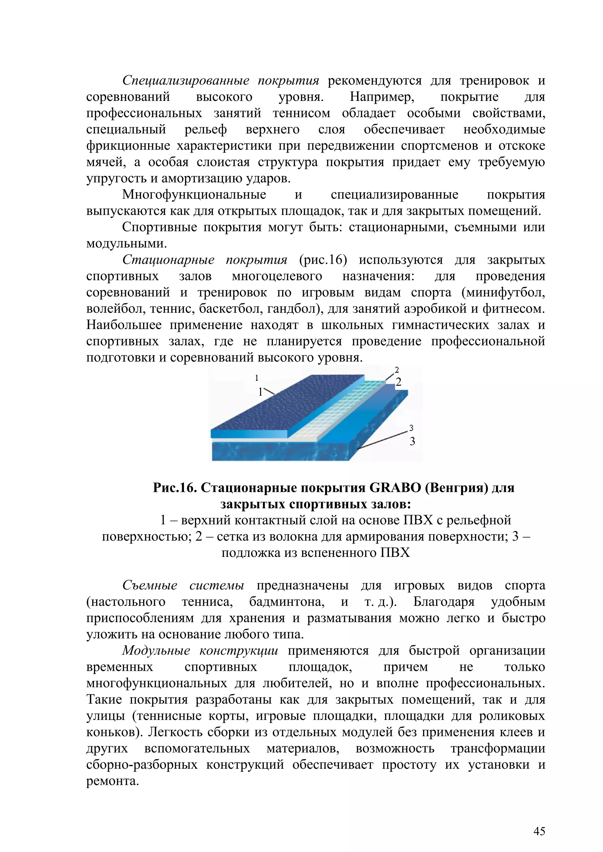 45
Специализированные покрытия рекомендуются для тренировок и
соревнований высокого уровня. Например, покрытие для
профессиональных занятий теннисом обладает особыми свойствами,
специальный рельеф верхнего слоя обеспечивает необходимые
фрикционные характеристики при передвижении спортсменов и отскоке
мячей, а особая слоистая структура покрытия придает ему требуемую
упругость и амортизацию ударов.
Многофункциональные и специализированные покрытия
выпускаются как для открытых площадок, так и для закрытых помещений.
Спортивные покрытия могут быть: стационарными, съемными или
модульными.
Стационарные покрытия (рис.16) используются для закрытых
спортивных залов многоцелевого назначения: для проведения
соревнований и тренировок по игровым видам спорта (минифутбол,
волейбол, теннис, баскетбол, гандбол), для занятий аэробикой и фитнесом.
Наибольшее применение находят в школьных гимнастических залах и
спортивных залах, где не планируется проведение профессиональной
подготовки и соревнований высокого уровня.
Рис.16. Стационарные покрытия GRABO (Венгрия) для
закрытых спортивных залов:
1 – верхний контактный слой на основе ПВХ с рельефной
поверхностью; 2 – сетка из волокна для армирования поверхности; 3 –
подложка из вспененного ПВХ
Съемные системы предназначены для игровых видов спорта
(настольного тенниса, бадминтона, и т. д.). Благодаря удобным
приспособлениям для хранения и разматывания можно легко и быстро
уложить на основание любого типа.
Модульные конструкции применяются для быстрой организации
временных спортивных площадок, причем не только
многофункциональных для любителей, но и вполне профессиональных.
Такие покрытия разработаны как для закрытых помещений, так и для
улицы (теннисные корты, игровые площадки, площадки для роликовых
коньков). Легкость сборки из отдельных модулей без применения клеев и
других вспомогательных материалов, возможность трансформации
сборно-разборных конструкций обеспечивает простоту их установки и
ремонта.
1
2
3
Copyright ОАО «ЦКБ «БИБКОМ» & ООО «Aгентство Kнига-Cервис»
 