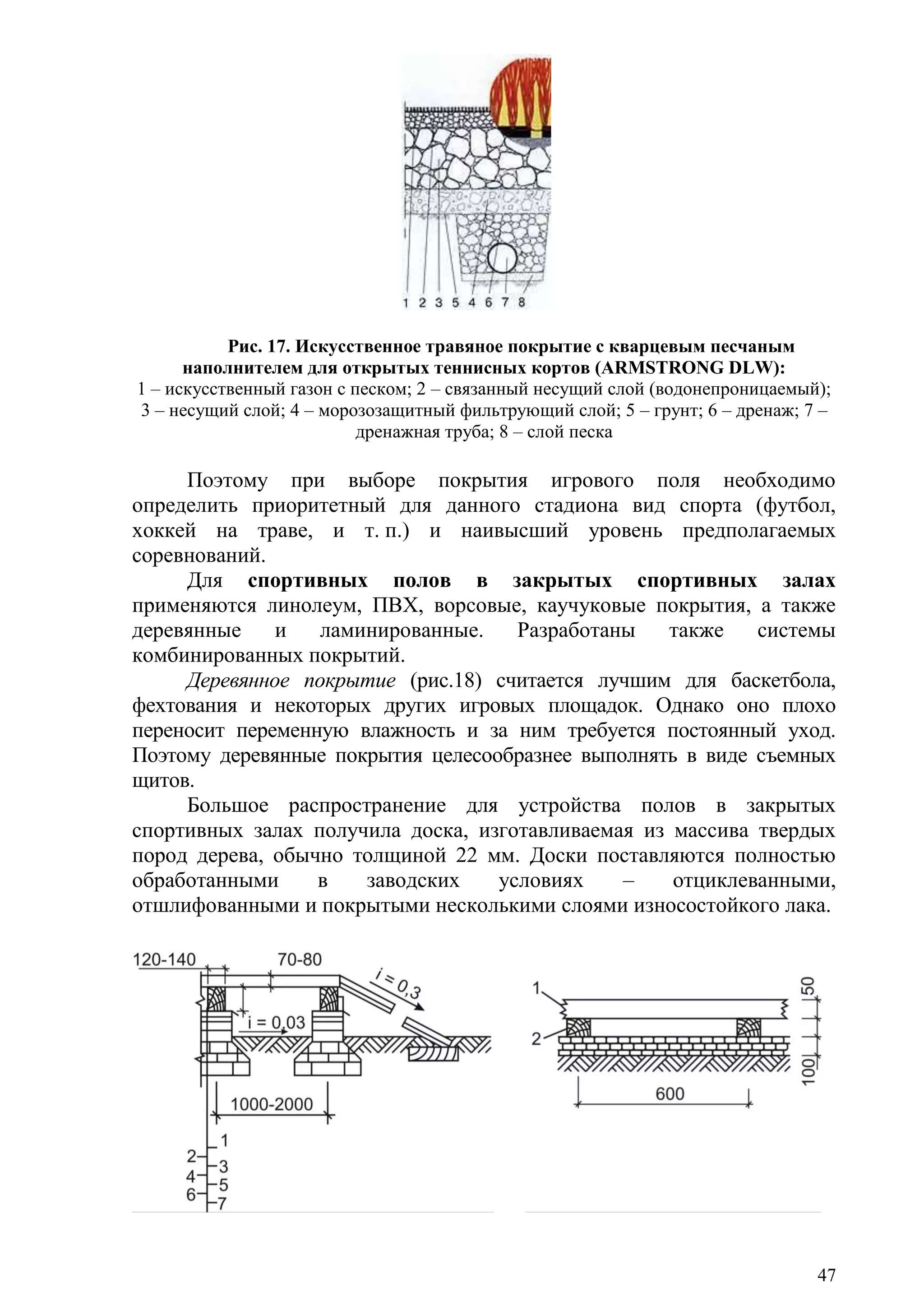 47
Рис. 17. Искусственное травяное покрытие с кварцевым песчаным
наполнителем для открытых теннисных кортов (ARMSTRONG DLW):
1 – искусственный газон с песком; 2 – связанный несущий слой (водонепроницаемый);
3 – несущий слой; 4 – морозозащитный фильтрующий слой; 5 – грунт; 6 – дренаж; 7 –
дренажная труба; 8 – слой песка
Поэтому при выборе покрытия игрового поля необходимо
определить приоритетный для данного стадиона вид спорта (футбол,
хоккей на траве, и т. п.) и наивысший уровень предполагаемых
соревнований.
Для спортивных полов в закрытых спортивных залах
применяются линолеум, ПВХ, ворсовые, каучуковые покрытия, а также
деревянные и ламинированные. Разработаны также системы
комбинированных покрытий.
Деревянное покрытие (рис.18) считается лучшим для баскетбола,
фехтования и некоторых других игровых площадок. Однако оно плохо
переносит переменную влажность и за ним требуется постоянный уход.
Поэтому деревянные покрытия целесообразнее выполнять в виде съемных
щитов.
Большое распространение для устройства полов в закрытых
спортивных залах получила доска, изготавливаемая из массива твердых
пород дерева, обычно толщиной 22 мм. Доски поставляются полностью
обработанными в заводских условиях – отциклеванными,
отшлифованными и покрытыми несколькими слоями износостойкого лака.
Copyright ОАО «ЦКБ «БИБКОМ» & ООО «Aгентство Kнига-Cервис»
 