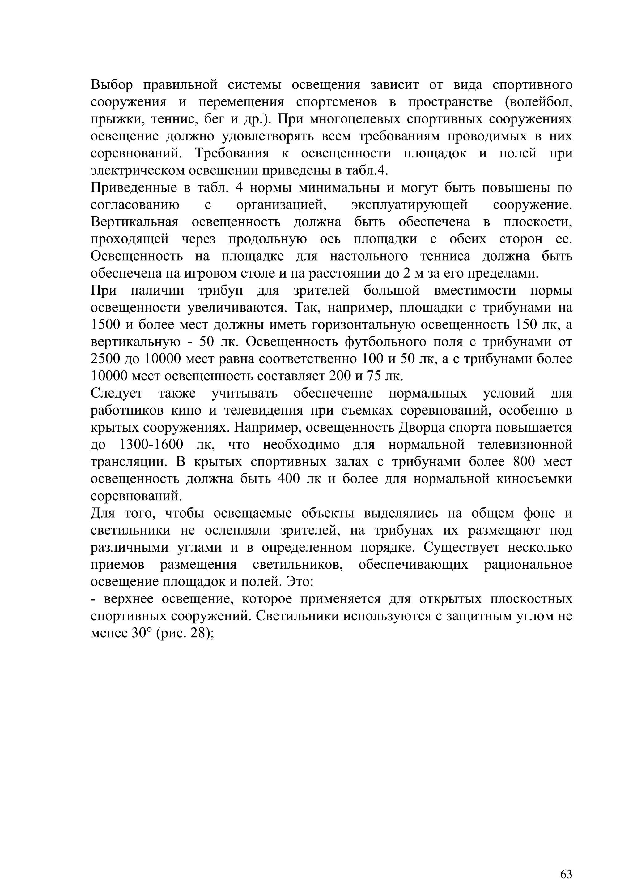 63
Выбор правильной системы освещения зависит от вида спортивного
сооружения и перемещения спортсменов в пространстве (волейбол,
прыжки, теннис, бег и др.). При многоцелевых спортивных сооружениях
освещение должно удовлетворять всем требованиям проводимых в них
соревнований. Требования к освещенности площадок и полей при
электрическом освещении приведены в табл.4.
Приведенные в табл. 4 нормы минимальны и могут быть повышены по
согласованию с организацией, эксплуатирующей сооружение.
Вертикальная освещенность должна быть обеспечена в плоскости,
проходящей через продольную ось площадки с обеих сторон ее.
Освещенность на площадке для настольного тенниса должна быть
обеспечена на игровом столе и на расстоянии до 2 м за его пределами.
При наличии трибун для зрителей большой вместимости нормы
освещенности увеличиваются. Так, например, площадки с трибунами на
1500 и более мест должны иметь горизонтальную освещенность 150 лк, а
вертикальную - 50 лк. Освещенность футбольного поля с трибунами от
2500 до 10000 мест равна соответственно 100 и 50 лк, а с трибунами более
10000 мест освещенность составляет 200 и 75 лк.
Следует также учитывать обеспечение нормальных условий для
работников кино и телевидения при съемках соревнований, особенно в
крытых сооружениях. Например, освещенность Дворца спорта повышается
до 1300-1600 лк, что необходимо для нормальной телевизионной
трансляции. В крытых спортивных залах с трибунами более 800 мест
освещенность должна быть 400 лк и более для нормальной киносъемки
соревнований.
Для того, чтобы освещаемые объекты выделялись на общем фоне и
светильники не ослепляли зрителей, на трибунах их размещают под
различными углами и в определенном порядке. Существует несколько
приемов размещения светильников, обеспечивающих рациональное
освещение площадок и полей. Это:
- верхнее освещение, которое применяется для открытых плоскостных
спортивных сооружений. Светильники используются с защитным углом не
менее 30° (рис. 28);
Copyright ОАО «ЦКБ «БИБКОМ» & ООО «Aгентство Kнига-Cервис»
 