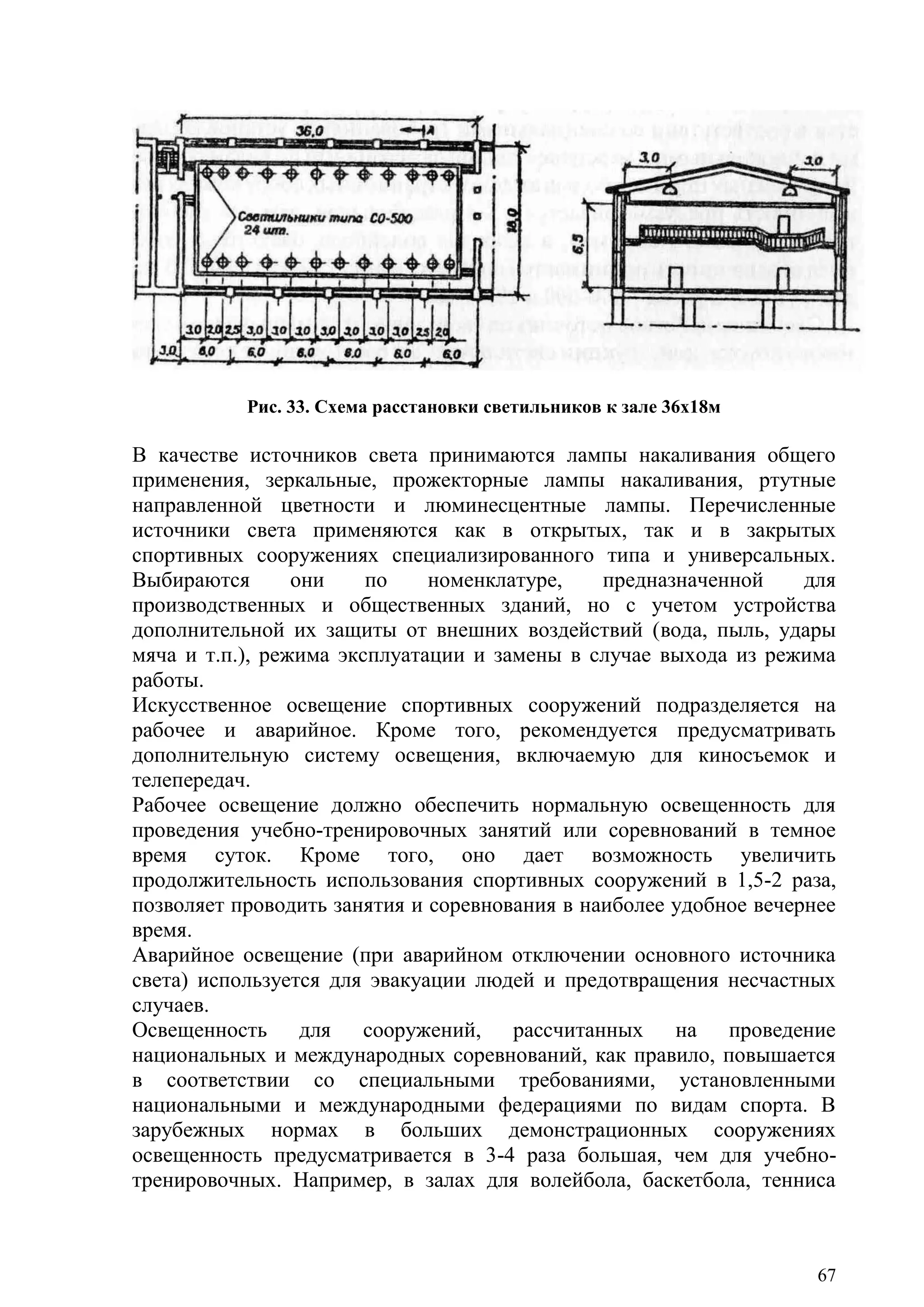67
Рис. 33. Схема расстановки светильников к зале 36x18м
В качестве источников света принимаются лампы накаливания общего
применения, зеркальные, прожекторные лампы накаливания, ртутные
направленной цветности и люминесцентные лампы. Перечисленные
источники света применяются как в открытых, так и в закрытых
спортивных сооружениях специализированного типа и универсальных.
Выбираются они по номенклатуре, предназначенной для
производственных и общественных зданий, но с учетом устройства
дополнительной их защиты от внешних воздействий (вода, пыль, удары
мяча и т.п.), режима эксплуатации и замены в случае выхода из режима
работы.
Искусственное освещение спортивных сооружений подразделяется на
рабочее и аварийное. Кроме того, рекомендуется предусматривать
дополнительную систему освещения, включаемую для киносъемок и
телепередач.
Рабочее освещение должно обеспечить нормальную освещенность для
проведения учебно-тренировочных занятий или соревнований в темное
время суток. Кроме того, оно дает возможность увеличить
продолжительность использования спортивных сооружений в 1,5-2 раза,
позволяет проводить занятия и соревнования в наиболее удобное вечернее
время.
Аварийное освещение (при аварийном отключении основного источника
света) используется для эвакуации людей и предотвращения несчастных
случаев.
Освещенность для сооружений, рассчитанных на проведение
национальных и международных соревнований, как правило, повышается
в соответствии со специальными требованиями, установленными
национальными и международными федерациями по видам спорта. В
зарубежных нормах в больших демонстрационных сооружениях
освещенность предусматривается в 3-4 раза большая, чем для учебно-
тренировочных. Например, в залах для волейбола, баскетбола, тенниса
Copyright ОАО «ЦКБ «БИБКОМ» & ООО «Aгентство Kнига-Cервис»
 