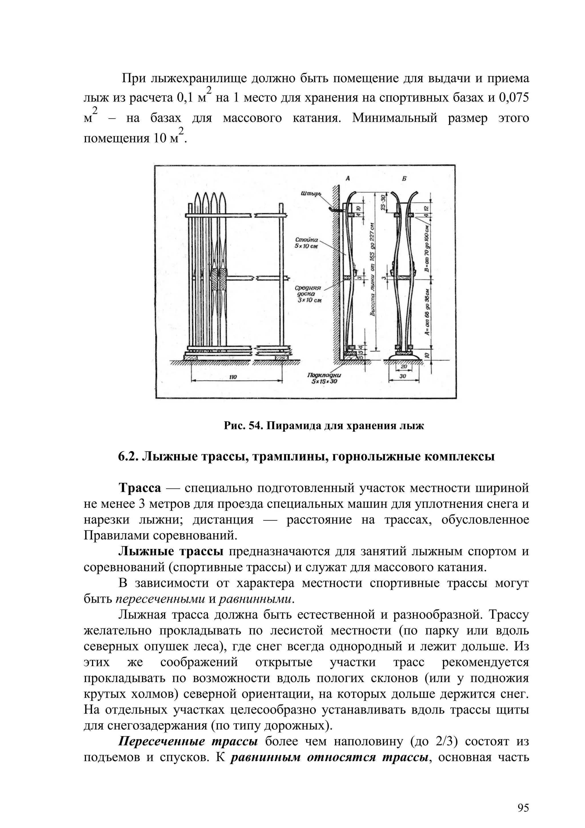 95
При лыжехранилище должно быть помещение для выдачи и приема
лыж из расчета 0,1 м
2
на 1 место для хранения на спортивных базах и 0,075
м
2
– на базах для массового катания. Минимальный размер этого
помещения 10 м
2
.
Рис. 54. Пирамида для хранения лыж
6.2. Лыжные трассы, трамплины, горнолыжные комплексы
Трасса — специально подготовленный участок местности шириной
не менее 3 метров для проезда специальных машин для уплотнения снега и
нарезки лыжни; дистанция — расстояние на трассах, обусловленное
Правилами соревнований.
Лыжные трассы предназначаются для занятий лыжным спортом и
соревнований (спортивные трассы) и служат для массового катания.
В зависимости от характера местности спортивные трассы могут
быть пересеченными и равнинными.
Лыжная трасса должна быть естественной и разнообразной. Трассу
желательно прокладывать по лесистой местности (по парку или вдоль
северных опушек леса), где снег всегда однородный и лежит дольше. Из
этих же соображений открытые участки трасс рекомендуется
прокладывать по возможности вдоль пологих склонов (или у подножия
крутых холмов) северной ориентации, на которых дольше держится снег.
На отдельных участках целесообразно устанавливать вдоль трассы щиты
для снегозадержания (по типу дорожных).
Пересеченные трассы более чем наполовину (до 2/3) состоят из
подъемов и спусков. К равнинным относятся трассы, основная часть
Copyright ОАО «ЦКБ «БИБКОМ» & ООО «Aгентство Kнига-Cервис»
 