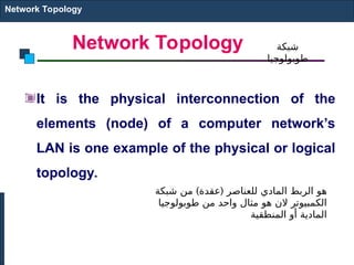 Network Topology
It is the physical interconnection of the
elements (node) of a computer network’s
LAN is one example of the physical or logical
topology.
Network Topology
) (
‫شبكة‬ ‫من‬ ‫عقدة‬ ‫للعناصر‬ ‫المادي‬ ‫الربط‬ ‫هو‬
‫طوبولوجيا‬ ‫من‬ ‫واحد‬ ‫مثال‬ ‫هو‬ ‫الن‬ ‫الكمبيوتر‬
‫المنطقية‬ ‫أو‬ ‫المادية‬
‫شبكة‬
‫طوبولوجيا‬
 