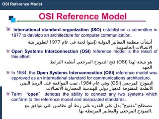 OSI Reference Model
International standard organization (ISO) established a committee in
1977 to develop an architecture for computer communication.
Open Systems Interconnection (OSI) reference model is the result of
this effort.
In 1984, the Open Systems Interconnection (OSI) reference model was
approved as an international standard for communications architecture.
Term “open” denotes the ability to connect any two systems which
conform to the reference model and associated standards.
OSI Reference Model
) (
‫عام‬ ‫في‬ ‫لجنة‬ ‫إسو‬ ‫الدولية‬ ‫المعايير‬ ‫منظمة‬ ‫أنشأت‬
1977
‫بنية‬ ‫لتطوير‬
‫الحاسوبية‬ ‫االتصاالت‬
‫الترابط‬ ‫أنظمة‬ ‫المرجعي‬ ‫النموذج‬ ‫فتح‬ (OSI) ‫لهذا‬ ‫نتيجة‬ ‫هو‬
‫الجهد‬
‫عام‬ ‫وفي‬
1984
‫البيني‬ ‫الربط‬ ‫على‬ ‫الموافقة‬ ‫تمت‬ ، (OSI) ‫ي‬E
‫ع‬‫المرج‬ ‫النموذج‬
‫االتصاالت‬ ‫المعمارية‬ ‫للهندسة‬ ‫دولي‬ ‫كمعيار‬ ‫المفتوحة‬ ‫األنظمة‬
" "
‫مع‬ ‫تتوافق‬ ‫التي‬ ‫نظامين‬ ‫أي‬ ‫ربط‬ ‫على‬ ‫القدرة‬ ‫على‬ ‫يدل‬ ‫مفتوح‬ ‫طلح‬E
‫ص‬‫م‬
‫بها‬ ‫المرتبطة‬ ‫والمعايير‬ ‫المرجعي‬ ‫النموذج‬.
 