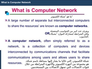 What is Computer Network
A large number of separate but interconnected computers
to share the resources’ are known as computer networks.
OR
A computer network, often simply referred to as a
network, is a collection of computers and devices
interconnected by communications channels that facilitate
communications among users and allows users to share
resources.
What is Computer Network
"
‫الكمبيوتر‬ ‫شبكة‬ ‫هو‬ ‫"ما‬
،‫شبكة‬ ‫باسم‬ ‫ببساطة‬ ‫إليها‬ ‫يشار‬ ‫ما‬ ‫غالبا‬ ‫التي‬ ،‫الكمبيوتر‬ ‫شبكة‬
‫خالل‬ ‫من‬ ‫المترابطة‬ ‫واألجهزة‬ ‫الكمبيوتر‬ ‫أجهزة‬ ‫من‬ ‫مجموعة‬ ‫هو‬
‫المستخدمين‬ ‫بين‬ ‫االتصاالت‬ ‫تسهل‬ ‫التي‬ ‫االتصاالت‬ ‫قنوات‬
‫المنفصلة‬ ‫الحواسيب‬ ‫من‬ ‫كبير‬ ‫عدد‬ ‫ويعرف‬
"
‫بشبكات‬ ‫الموارد‬ ‫لمشاركة‬ ‫المترابطة‬ ‫ولكن‬
‫الحاسوب‬.
 