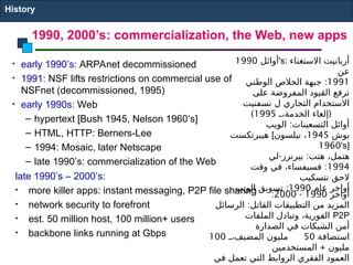 • early 1990’s: ARPAnet decommissioned
• 1991: NSF lifts restrictions on commercial use of
NSFnet (decommissioned, 1995)
• early 1990s: Web
– hypertext [Bush 1945, Nelson 1960’s]
– HTML, HTTP: Berners-Lee
– 1994: Mosaic, later Netscape
– late 1990’s: commercialization of the Web
late 1990’s – 2000’s:
• more killer apps: instant messaging, P2P file sharing
• network security to forefront
• est. 50 million host, 100 million+ users
• backbone links running at Gbps
1990, 2000’s: commercialization, the Web, new apps
History
‫أوائل‬
1990 's: ‫االستغناء‬ ‫أربانيت‬
‫عن‬
1991
:
‫الوطني‬ ‫الخالص‬ ‫جبهة‬
‫على‬ ‫المفروضة‬ ‫القيود‬ ‫ترفع‬
‫نسفنيت‬ ‫ل‬ ‫التجاري‬ ‫االستخدام‬
(
E
E،‫الخدمة‬ ‫إلغاء‬
1995
)
:
‫الويب‬ ‫التسعينات‬ ‫أوائل‬
‫هيبرتكست‬ [ ‫بوش‬
1945
‫نيلسون‬ ،
1960's]
- :
‫لي‬ ‫بيرنرز‬ ‫هتب‬ ،‫هتمل‬
1994
:
‫وقت‬ ‫في‬ ،‫فسيفساء‬
‫نتسكيب‬ ‫الحق‬
‫عام‬ ‫أواخر‬
1990
:
‫الويب‬ ‫تسويق‬
‫أواخر‬
1990
-
2000
:
:
‫الرسائل‬ ‫القاتل‬ ‫التطبيقات‬ ‫من‬ ‫المزيد‬
‫الملفات‬ ‫وتبادل‬ ،‫الفورية‬ P2P
‫الصدارة‬ ‫في‬ ‫الشبكات‬ ‫أمن‬
‫استضافة‬
50
E
E،‫المضيف‬ ‫مليون‬
100
+
‫المستخدمين‬ ‫مليون‬
‫في‬ ‫تعمل‬ ‫التي‬ ‫الروابط‬ ‫الفقري‬ ‫العمود‬
 