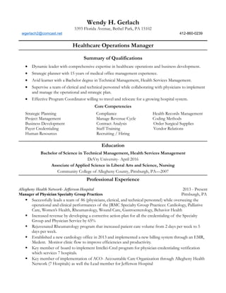 Wendy H. Gerlach
5393 Florida Avenue, Bethel Park, PA 15102
wgerlach2@comcast.net 412-860-0239
Healthcare Operations Manager
Summary of Qualifications
• Dynamic leader with comprehensive expertise in healthcare operations and business development.
• Strategic planner with 15 years of medical office management experience.
• Avid learner with a Bachelor degree in Technical Management, Health Services Management.
• Supervise a team of clerical and technical personnel while collaborating with physicians to implement
and manage the operational and strategic plan.
• Effective Program Coordinator willing to travel and relocate for a growing hospital system.
Core Competencies
Strategic Planning Compliance Health Records Management
Project Management Manage Revenue Cycle Coding Methods
Business Development
Payer Credentialing
Human Resources
Contract Analysis
Staff Training
Recruiting / Hiring
Order Surgical Supplies
Vendor Relations
Education
Bachelor of Science in Technical Management, Health Services Management
DeVry University- April 2016
Associate of Applied Science in Liberal Arts and Science, Nursing
Community College of Allegheny County, Pittsburgh, PA—2007
Professional Experience
Allegheny Health Network- Jefferson Hospital 2013 - Present
Manager of Physician Specialty Group Practices Pittsburgh, PA
 Successfully leads a team of 86 (physicians, clerical, and technical personnel) while overseeing the
operational and clinical performances of the JRMC Specialty Group Practices: Cardiology, Palliative
Care, Women’s Health, Rheumatology, Wound Care, Gastroenterology, Behavior Health
 Increased revenue by developing a corrective action plan for all the credentialing of the Specialty
Group and Physician Service by 65%
 Rejuvenated Rheumatology program that increased patient care volume from 2 days per week to 5
days per week.
 Established a new cardiology office in 2013 and implemented a new billing system through an EMR,
Medent. Monitor clinic flow to improve efficiencies and productivity.
 Key member of board to implement Intellei-Cred program for physician credentialing verification
which services 7 hospitals.
 Key member of implementation of ACO- Accountable Care Organization through Allegheny Health
Network (7 Hospitals) as well the Lead member for Jefferson Hospital
 