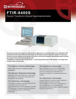 C103-E062B




FTIR-8400S
Fourier Transform Infrared Spectrophotometer




Shimadzu was the first company to offer dynamic alignment as a standard feature in an affordable FTIR
spectrometer. With state-of-the-art technology, the Shimadzu dynamic alignment system continuously
maintains optimal alignment during data acquisition, ensuring consistently reproducible spectra without
the need for tedious mechanical adjustments.
FTIR-8400S is combined with the IRsolution - a 32 bit high performance FTIR software - to analyze your
samples easily and securely.



  T h e S i g n a l - t o - N o i s e A dva n t ag e   T h e S i m p l i c i t y A dva n t ag e
  Peak-to-Peak S/N ratio is 20,000:1 or better,        New FTIR operators will love the quick-start
  guaranteed!                                          function that prompts the user through every
                                                       action from setting scan parameters and
  The Dynamic Alignment Advantage                      acquiring the spectrum, to detecting peaks and
  Optimal interferometer alignment is maintained       printing.
  automatically for continuous optimization and
  exceptional reproducibility.                         T h e I R s o l u t i o n A dva n t ag e
                                                       Powerful IRsolution software offers a myriad of
  T h e Va l i d a t i o n A dva n t ag e              standard data processing functions.
  The software validates instrument performance        The management of user group, protection by
  to ensure compliance based on                        user name/password, and operation log
  Japanese/European Pharmacopoeia and ASTM.            recording with IRsolution Agent software supports
  The instrument and data reliability are ensured      the FDA 21 CFR Part 11.
  by GLP/GMP and FDA 21 CFR Part 11
  compliance.
 