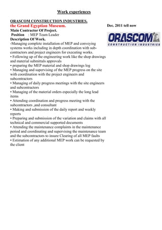 WORK EXPERIENCE
Professional Experience
- Total Experience: 12 years
-UAE Experience: 4 years
ORASCOM CONSTRUCTION INDUSTRIES.
Nov. 2012 tell present
the Grand Egyptian Museum.
Main Contractor Of Project.
Position : construction manager MEP Engineer
Description Of Work.
-Managing complete installation of Electrical & conveying
systems and MEP works including in depth coordination with
Sub-contractors and project engineers for executing works.
• Following up of the engineering work like the shop
drawings and material submittals approvals
• preparing the Electrical material and shop drawings log
• Managing and supervising of the MEP progress on the site
with coordination with the project engineers and
subcontractors
• Managing of daily progress meetings with the site
engineers and subcontractors
• Managing of the material orders especially the long
lead items
• Attending coordination and progress meeting with
the subcontractors ,and consultant
• Making and submission of the daily report and
weekly reports
• Preparing and submission of the variation and claims with
all technical and commercial supported documents
• Estimation of any additional MEP work can be requested
by the client
 