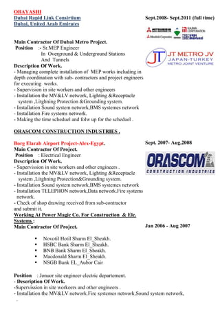 OBAYASHI
Dubai Rapid Link Consirtium
Dubai, United Arab Emirates
Main Contractor of Dubai Metro Project.
Position :- Sr. MEP Engineer
In Over ground & Underground Stations
And Tunnels
Description of Work.
- Managing complete installation of MEP works including in
depth coordination with sub- contractors and project
engineers for executing works.
- Supervision in site workers and other engineers
- Installation the MV&LV network, Lighting &Receptacle
system, Lightning Protection &Grounding system.
- Installation Sound system network ,BMS systems network
- Installation Fire systems network.
- Making the time schedule and follow up for the schedule.
ORASCOM CONSTRUCTION INDUSTRIES .
Borg Elarab Airport Project Alex-Egypt.
Main Contractor of Project.
Position : Electrical Engineer
Description Of Work.
- Supervision in site workers and other engineers .
- Installation the MV&LV network, Lighting &Receptacle
system, Lightning Protection Grounding system.
- Installation Sound system network ,BMS systems network
- Installation TELEPHON network ,Data network, Fire
systems network.
- Check of shop drawing received from sub-contractor
And submit it.
Working At Power Magic Co. For Construction & Elc.
Systems :
Main Contractor Of Project.
Sept.2008- Sep.2012 (full
time)
Sept.2007- Aug.2008
Jan 2006 - Aug 2007

Novotil Hotil Sharm El_Sheakh.


HSBC Bank Sharm El_Sheakh.


BNB Bank Sharm El_Sheakh.


Macdonald Sharm El_Sheakh.


NSGB Bank EL_Aubor Cair

Position : Junior site engineer electric department. -
Description of Work.
-Supervision in site workers and other engineers.
- Installation the MV&LV network. Fire systemes network,Sound system network,
.
.
 