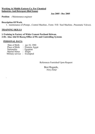 Working At Middle Eastern Co. For Chemical
Industries And Detergent (BioCleana)
Jan 2005 - Dec 2005
Position : Maintenance engineer
Description Of Work.
1. Maintenance of (Pumps, Control Machine, Form / Fill / Seal Machine, Pneumatic Valves).
TRAINING SKILLS
1-Training in Factory of White Cement Portland Helwan. 2-
Dr. Alaa Abd El Razeq Office of Plc and Controlling Systems
PERSONAL DATA
Date of Birth : Jan 10, 1980
Place of Birth : Elmina, Egypt
Nationality : Egyptian
Marital Status : Single
Military service : Exempted
References Furnished Upon Request
Best Regards,
Hany Shaker
 