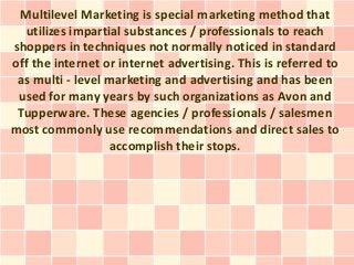 Multilevel Marketing is special marketing method that
  utilizes impartial substances / professionals to reach
shoppers in techniques not normally noticed in standard
off the internet or internet advertising. This is referred to
 as multi - level marketing and advertising and has been
 used for many years by such organizations as Avon and
 Tupperware. These agencies / professionals / salesmen
most commonly use recommendations and direct sales to
                  accomplish their stops.
 