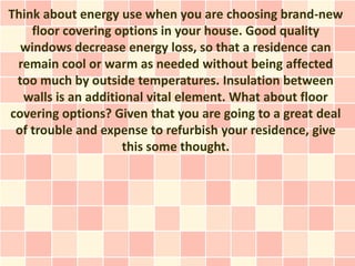 Think about energy use when you are choosing brand-new
    floor covering options in your house. Good quality
  windows decrease energy loss, so that a residence can
 remain cool or warm as needed without being affected
 too much by outside temperatures. Insulation between
  walls is an additional vital element. What about floor
covering options? Given that you are going to a great deal
 of trouble and expense to refurbish your residence, give
                    this some thought.
 