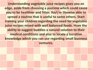 Understanding vegetable juice recipes gives you an
edge, aside from choosing a pastime which could cause
 you to be healthier and fitter. You're likewise able to
  spread a routine that is useful to some others. Start
training your children regarding the need for vegetable
juice recipes mixed with well balanced foods. Have the
  ability to suggest buddies a natural solution to their
    medical conditions and also to locate a lucrative
knowledge which you can use regarding small business
                        ventures.
 