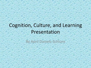 Cognition, Culture, and Learning
Presentation
By April Daniels-Schluns
 