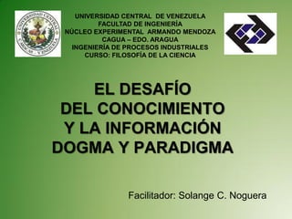 UNIVERSIDAD CENTRAL DE VENEZUELA
          FACULTAD DE INGENIERÍA
 NÚCLEO EXPERIMENTAL ARMANDO MENDOZA
           CAGUA – EDO. ARAGUA
   INGENIERÍA DE PROCESOS INDUSTRIALES
      CURSO: FILOSOFÍA DE LA CIENCIA




    EL DESAFÍO
 DEL CONOCIMIENTO
 Y LA INFORMACIÓN
DOGMA Y PARADIGMA

                Facilitador: Solange C. Noguera
 