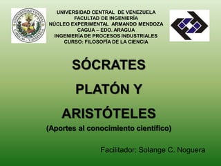 SÓCRATES
PLATÓN Y
ARISTÓTELES
(Aportes al conocimiento científico)
UNIVERSIDAD CENTRAL DE VENEZUELA
FACULTAD DE INGENIERÍA
NÚCLEO EXPERIMENTAL ARMANDO MENDOZA
CAGUA – EDO. ARAGUA
INGENIERÍA DE PROCESOS INDUSTRIALES
CURSO: FILOSOFÍA DE LA CIENCIA
Facilitador: Solange C. Noguera
 