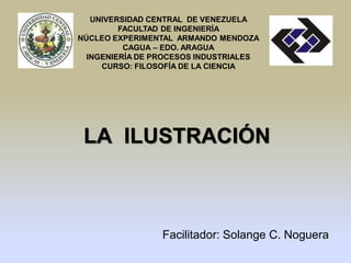 UNIVERSIDAD CENTRAL DE VENEZUELA
         FACULTAD DE INGENIERÍA
NÚCLEO EXPERIMENTAL ARMANDO MENDOZA
          CAGUA – EDO. ARAGUA
  INGENIERÍA DE PROCESOS INDUSTRIALES
     CURSO: FILOSOFÍA DE LA CIENCIA




 LA ILUSTRACIÓN



                 Facilitador: Solange C. Noguera
 