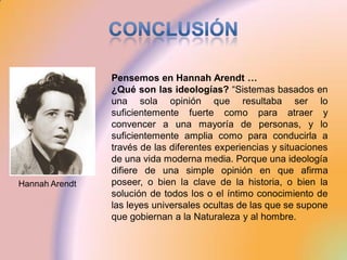 Pensemos en Hannah Arendt …
                ¿Qué son las ideologías? “Sistemas basados en
                una sola opinión que resultaba ser lo
                suficientemente fuerte como para atraer y
                convencer a una mayoría de personas, y lo
                suficientemente amplia como para conducirla a
                través de las diferentes experiencias y situaciones
                de una vida moderna media. Porque una ideología
                difiere de una simple opinión en que afirma
Hannah Arendt   poseer, o bien la clave de la historia, o bien la
                solución de todos los o el íntimo conocimiento de
                las leyes universales ocultas de las que se supone
                que gobiernan a la Naturaleza y al hombre.
 