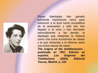 Pocas     ideologías    han     ganado
suficiente importancia como para
sobrevivir a la dura lucha competitiva
de la persuasión y sólo dos han
llegado a la cima y han derrotado
esencialmente a las demás: la
ideología que interpreta la Historia
como una lucha económica de clases
y la que interpreta a la Historia como
una lucha natural de razas”.
The origins of the totalitarianism ,
publicado en 1951. Edición en
español,      Los     Orígenes      del
Totalitarismo      (2004),    Editorial
Taurus, Madrid, p. 222
 