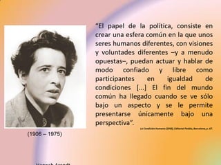 “El papel de la política, consiste en
                crear una esfera común en la que unos
                seres humanos diferentes, con visiones
                y voluntades diferentes –y a menudo
                opuestas–, puedan actuar y hablar de
                modo confiado y libre como
                participantes    en    igualdad     de
                condiciones [...] El fin del mundo
                común ha llegado cuando se ve sólo
                bajo un aspecto y se le permite
                presentarse únicamente bajo una
                perspectiva”.
                              La Condición Humana (1993), Editorial Paidós, Barcelona, p. 67.

(1906 – 1975)
 