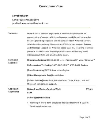 Curriculum Vitae
Page 1 of 5
S Prabhakaran
Senior System Executive
prabhakaran.sekar@outlook.com
Summary More than 4+ years of experience in Technical support with an
organization of repute, which can leverage my skills and knowledge
besides providing exposure to emerging trends in Windows Servers
administration industry. Demonstrated Skills in carrying out Servers
and Desktops support for Windows based systems, resolving technical
problem related issues. Thorough professional with strong mind,
interpersonal skills and an attitude to excel.
Skills and
Expertise
[Operation Systems] 2003 & 2008 server, Windows XP, Vista, Windows 7
[Infrastructure Technology] ADS, DNS, DHCP, WDS, RAID, Backup.
[Data Networking] TCP/IP, LAN technologies.
[Client Management Tool] Remedy Tool
[Others Utilities] Hiren Boot, Norton Ghost, Citrix, CA Arc, IBM and
Microsoft components support.
Cognizant
Experience
Network and System Services/World
Bank
1Years
Senior System Executive
 Working in World Bank project as dedicated Network & System
Services Administrator.
 