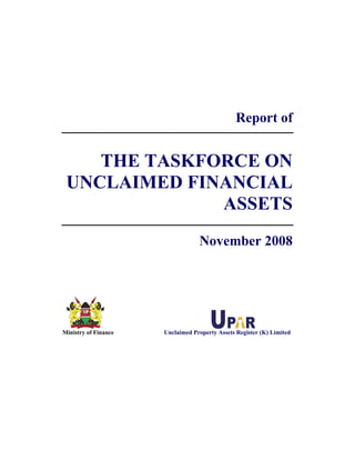 Report of
THE TASKFORCE ON
UNCLAIMED FINANCIAL
ASSETS
November 2008
Ministry of Finance Unclaimed Property Assets Register (K) Limited
 