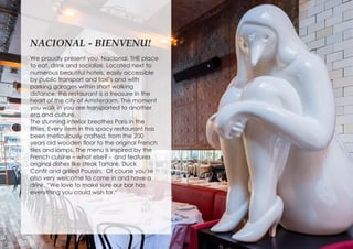 NACIONAL - BIENVENU!
We proudly present you, Nacional. THE place
to eat, drink and socialize. Located next to
numerous beautiful hotels, easily accessible
by public transport and taxi’s and with
parking garages within short walking
distance, this restaurant is a treasure in the
heart of the city of Amsterdam. The moment
you walk in you are transported to another
era and culture.
The stunning interior breathes Paris in the
fifties. Every item in this spacy restaurant has
been meticulously crafted, from the 200
years old wooden floor to the original French
tiles and lamps. The menu is inspired by the
French cuisine – what else? - and features
original dishes like steak Tartare, Duck
Confit and grilled Poussin. Of course you’re
also very welcome to come in and have a
drink. “We love to make sure our bar has
everything you could wish for.“
 