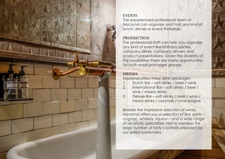 EVENTS
The experienced professional team of
Nacional can organize and host any kind of
lunch, dinner or event thinkable.
PRODUCTION
The professional staff can help you organize
any kind of event like birthday parties,
company drinks, company dinners and
product presentations. Given the diversity of
the possibilities there are many opportunities
for both small and larger groups.
DRINKS
Nacional offers three drink packages:
1.	 Dutch Bar – soft drinks / beer / wine
2.	 International Bar – soft drinks / beer /
wine / mixed drinks
3.	 Deluxe Bar – soft drinks / beer / wine /
mixed drinks / cocktails / champagne
Besides the impressive selection of wines,
Nacional offers you a selection of fine spirits –
cognac, whiskey, liqueur – and a wide range
of alcoholic specialties. Not to mention the
large number of tasty cocktails prepared by
our skilled bartenders.
 