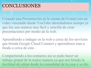 CONCLUSIONES Creando una Presentación en la cuenta de G-mail con un video vinculado desde YouTube ahorrándonos tiempo ya que fue una manera mas fácil y sencilla de crear presentaciones por medio de la web.   Aprendiendo a indagar en la web a cerca de los servicios que brinda Google Cloud Connect y aprendimos mas a fondo a cerca de este .   Compartiendo a los contactos así se pudo hacer un trabajo grupal de la mejor manera ya que nos brindo la facilidad de editar desde la comodidad de la casa y se dio la oportunidad de aprender a todos por igual.   