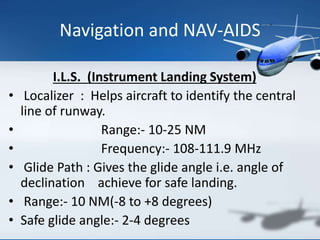 Navigation and NAV-AIDS
I.L.S. (Instrument Landing System)
• Localizer : Helps aircraft to identify the central
line of runway.
• Range:- 10-25 NM
• Frequency:- 108-111.9 MHz
• Glide Path : Gives the glide angle i.e. angle of
declination achieve for safe landing.
• Range:- 10 NM(-8 to +8 degrees)
• Safe glide angle:- 2-4 degrees
 