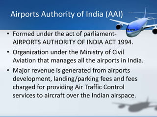 • Formed under the act of parliament-
AIRPORTS AUTHORITY OF INDIA ACT 1994.
• Organization under the Ministry of Civil
Aviation that manages all the airports in India.
• Major revenue is generated from airports
development, landing/parking fees and fees
charged for providing Air Traffic Control
services to aircraft over the Indian airspace.
Airports Authority of India (AAI)
 