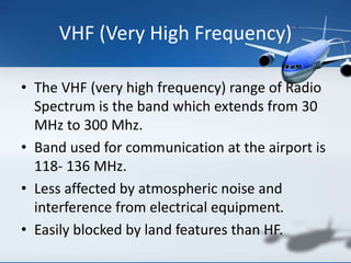 VHF (Very High Frequency)
• The VHF (very high frequency) range of Radio
Spectrum is the band which extends from 30
MHz to 300 Mhz.
• Band used for communication at the airport is
118- 136 MHz.
• Less affected by atmospheric noise and
interference from electrical equipment.
• Easily blocked by land features than HF.
 