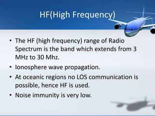 HF(High Frequency)
• The HF (high frequency) range of Radio
Spectrum is the band which extends from 3
MHz to 30 Mhz.
• Ionosphere wave propagation.
• At oceanic regions no LOS communication is
possible, hence HF is used.
• Noise immunity is very low.
 